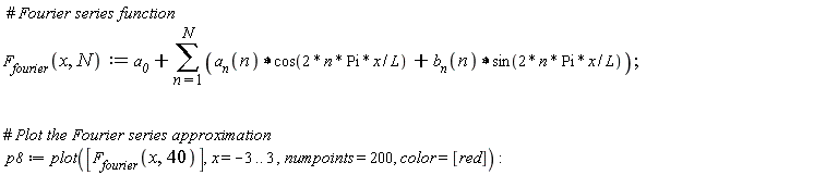 " #` Fourier series function`  `F__fourier`(x,N):=`a__0`+(&sum;)(`a__n`(n)&lowast;cos(2 * n * Pi * x / L) +`b__n`(n)&lowast;sin(2* n * Pi * x / L));      #` Plot the Fourier series approximation`  p8:=plot([`F__fourier`(x,40)],x = -3.. 3 ,numpoints=200, color=[red]) :"