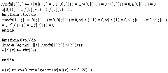 "condit[1][0]:=theta[0](-1)=0.1, theta[0](1)=1,w[0](-1)=0, w[0](1)=0,u[0](-1)=0, u[0](1)=0,f[0](-1)=1, f[0](1)=1:  for j from 1 to N do:  condit[1][j]:=theta[j](-1)=0, theta[j](1)=0,w[j](-1)=0, w[j](1)=0,u[j](-1)=0, u[j](1)=0, f[j](-1)=0, f[j](1)=0:  end do:    for i from 0 to N do:  dsolve({equati[1][i],condit[1][i]},w[i](x));  w[i](x):=rhs(`%`):    end do:    w(x):=evalf(simplify(sum(w[n](x),n=0..N)))"