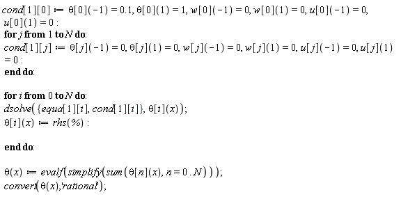 "cond[1][0]:=theta[0](-1)=0.1, theta[0](1)=1,w[0](-1)=0, w[0](1)=0,u[0](-1)=0, u[0](1)=0:  for j from 1 to N do:  cond[1][j]:=theta[j](-1)=0, theta[j](1)=0,w[j](-1)=0, w[j](1)=0,u[j](-1)=0, u[j](1)=0:  end do:    for i from 0 to N do:  dsolve({equa[1][i],cond[1][i]},theta[i](x));  theta[i](x):=rhs(`%`):    end do:    theta(x):=evalf(simplify(sum(theta[n](x),n=0..N)));  convert(theta(x),'rational'); "