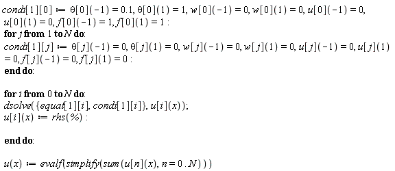 "condi[1][0]:=theta[0](-1)=0.1, theta[0](1)=1,w[0](-1)=0, w[0](1)=0,u[0](-1)=0, u[0](1)=0,f[0](-1)=1, f[0](1)=1:  for j from 1 to N do:  condi[1][j]:=theta[j](-1)=0, theta[j](1)=0,w[j](-1)=0, w[j](1)=0,u[j](-1)=0, u[j](1)=0, f[j](-1)=0, f[j](1)=0:  end do:    for i from 0 to N do:  dsolve({equat[1][i],condi[1][i]},u[i](x));  u[i](x):=rhs(`%`):    end do:    u(x):=evalf(simplify(sum(u[n](x),n=0..N)))"