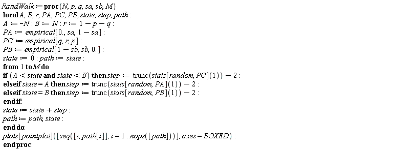 "RandWalk :=proc(N,p,q,sa,sb,M)  local A,B,r,PA,PC,PB, state,step,path:  A:=-N: B:=N: r:=1-p-q:  PA:=empirical[0.,sa,1-sa]:  PC:= empirical[q,r,p]:  PB := empirical[1-sb,sb,0.]:  state:=0: path:=state:  from 1 to M do  if (A< state and state <B) then step:=trunc(stats[random, PC](1))-2:  else if state =A then step:= trunc(stats[random,PA](1))-2:  else if state =B then step:= trunc(stats[random,PB](1))-2:  end if:  state := state + step:  path := path,state:  end do:  plots[pointplot]([seq([i,path[i]],i=1..nops([path]))],axes=BOXED):  end proc:"
