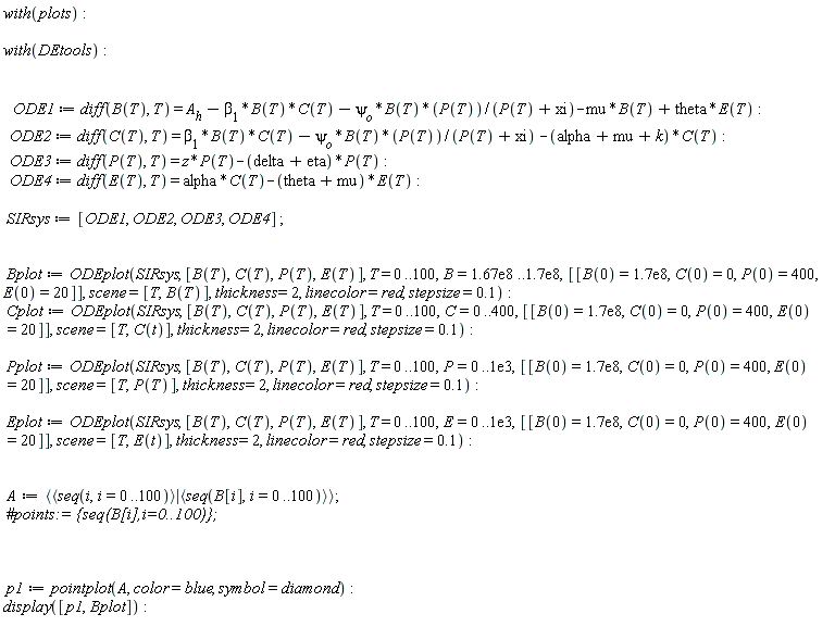 with(plots); with(DEtools); ODE1 := diff(B(T), T) = A__h-beta[1]*B(T)*C(T)-psi[o]*B(T)*P(T)/(P(T)+xi)-mu*B(T)+theta*E(T); ODE2 := diff(C(T), T) = beta[1]*B(T)*C(T)-psi[o]*B(T)*P(T)/(P(T)+xi)-(alpha+mu+k)*C(T); ODE3 := diff(P(T), T) = z*P(T)-(delta+eta)*P(T); ODE4 := diff(E(T), T) = alpha*C(T)-(theta+mu)*E(T); SIRsys := [ODE1, ODE2, ODE3, ODE4]; Bplot := ODEplot(SIRsys, [B(T), C(T), P(T), E(T)], T = 0 .. 100, B = 0.167e9 .. 0.17e9, [[B(0) = 0.17e9, C(0) = 0, P(0) = 400, E(0) = 20]], scene = [T, B(T)], thickness = 2, linecolor = red, stepsize = .1); Cplot := ODEplot(SIRsys, [B(T), C(T), P(T), E(T)], T = 0 .. 100, C = 0 .. 400, [[B(0) = 0.17e9, C(0) = 0, P(0) = 400, E(0) = 20]], scene = [T, C(t)], thickness = 2, linecolor = red, stepsize = .1); Pplot := ODEplot(SIRsys, [B(T), C(T), P(T), E(T)], T = 0 .. 100, P = 0 .. 0.1e4, [[B(0) = 0.17e9, C(0) = 0, P(0) = 400, E(0) = 20]], scene = [T, P(T)], thickness = 2, linecolor = red, stepsize = .1); Eplot := ODEplot(SIRsys, [B(T), C(T), P(T), E(T)], T = 0 .. 100, E = 0 .. 0.1e4, [[B(0) = 0.17e9, C(0) = 0, P(0) = 400, E(0) = 20]], scene = [T, E(t)], thickness = 2, linecolor = red, stepsize = .1); A := `<|>`(`<,>`(seq(i, i = 0 .. 100)), `<,>`(seq(B[i], i = 0 .. 100))); p1 := pointplot(A, color = blue, symbol = diamond); display([p1, Bplot])