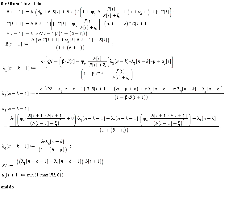 for i from 0 to n-1 do B[i+1] := h*(theta*E[i]+A__h+B[i])/(1+`&psi;__o`*h*P[i]/(P[i]+xi)+mu+u[o][i]+beta*C[i]); C[i+1] := h*B[i+1][beta*C[i]-psi[o]*P[i]/(P[i]+xi)]-(alpha+mu+k)*C[i+1]; P[i+1] := h*z*C[i+1]/(1+delta+eta); E[i+1] := h*(alpha*C[i+1]+B[i+1]*u[o][i]+E[i])/(1+theta+mu); lambda[1][n-k-1] := -h*[Q1+(beta*C[i]+psi[o]*P[i]/(P[i]+xi))*lambda[2][n-k]-lambda[1][n-k]-mu+u[o][i]]/(1+beta*C[i]+P[i]/(P[i]+xi)); lambda[2][n-k-1] := -h*[-beta*B[i+1]*lambda[1][n-k-1]+Q2-alpha-mu-kappa+z*lambda[3][n-k]+alpha*lambda[4][n-k]-lambda[2][n-k]]/(-beta*B[i+1]+1); lambda[3][n-k-1] := h*[(psi[o]*B[i+1]*P[i+1]/(P[i+1]+xi)^2+theta)*lambda[1][n-k-1]-lambda[2][n-k-1]*psi[o]*B[i+1]*P[i+1]/(P[i+1]+xi)^2-lambda[3][n-k]]/(1+delta+eta); lambda[4][n-k-1] := h*lambda[4][n-k]/(1-theta-mu); R1 := (lambda[1][n-k-1]-lambda[4][n-k-1])*S[i+1]/tau; u[o][i+1] := min(1, max(R1, 0)) end do