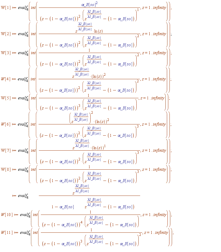 W[1] := evalf[4](int(`&alpha;_B`[so]^2/((z-1+`&alpha;_B`[so])^2*(z^(`&lambda;2_B`[so]/`&lambda;1_B`[so])-1+`&alpha;_B`[so])), z = 1 .. infinity)); W[2] := evalf[4](int(z^(`&lambda;2_B`[so]/`&lambda;1_B`[so])*ln(z)/((z-1+`&alpha;_B`[so])^2*(z^(`&lambda;2_B`[so]/`&lambda;1_B`[so])-1+`&alpha;_B`[so])^2), z = 1 .. infinity)); W[3] := evalf[4](int(1/((z-1+`&alpha;_B`[so])^2*(z^(`&lambda;2_B`[so]/`&lambda;1_B`[so])-1+`&alpha;_B`[so])^2), z = 1 .. infinity)); W[4] := evalf[4](int(z^(`&lambda;2_B`[so]/`&lambda;1_B`[so])*ln(z)^2/((z-1+`&alpha;_B`[so])^2*(z^(`&lambda;2_B`[so]/`&lambda;1_B`[so])-1+`&alpha;_B`[so])^2), z = 1 .. infinity)); W[5] := evalf[4](int(1/((z-1+`&alpha;_B`[so])^3*(z^(`&lambda;2_B`[so]/`&lambda;1_B`[so])-1+`&alpha;_B`[so])), z = 1 .. infinity)); W[6] := evalf[4](int((z^(`&lambda;2_B`[so]/`&lambda;1_B`[so]))^2*ln(z)^2/((z-1+`&alpha;_B`[so])^2*(z^(`&lambda;2_B`[so]/`&lambda;1_B`[so])-1+`&alpha;_B`[so])^3), z = 1 .. infinity)); W[7] := evalf[4](int(z^(`&lambda;2_B`[so]/`&lambda;1_B`[so])*ln(z)/((z-1+`&alpha;_B`[so])^2*(z^(`&lambda;2_B`[so]/`&lambda;1_B`[so])-1+`&alpha;_B`[so])^3), z = 1 .. infinity)); W[8] := evalf[4](int(1/((z-1+`&alpha;_B`[so])^2*(z^(`&lambda;2_B`[so]/`&lambda;1_B`[so])-1+`&alpha;_B`[so])^3), z = 1 .. infinity)); W[9] := evalf[4](int(z^(`&lambda;2_B`[so]/`&lambda;1_B`[so])*ln(z)/((z-1+`&alpha;_B`[so])^3*(z^(`&lambda;2_B`[so]/`&lambda;1_B`[so])-1+`&alpha;_B`[so])^2), z = 1 .. infinity)); W[10] := evalf[4](int(1/((z-1+`&alpha;_B`[so])^4*(z^(`&lambda;2_B`[so]/`&lambda;1_B`[so])-1+`&alpha;_B`[so])), z = 1 .. infinity)); W[11] := evalf[4](int(1/((z-1+`&alpha;_B`[so])^3*(z^(`&lambda;2_B`[so]/`&lambda;1_B`[so])-1+`&alpha;_B`[so])^2), z = 1 .. infinity))