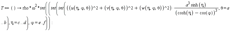 T := proc () options operator, arrow; rho*omega^2*(int(int(int((u(eta, `&varphi;`, theta)^2+v(eta, `&varphi;`, theta)^2+w(eta, `&varphi;`, theta)^2)*a^3*sinh(eta)/(cosh(eta)-cos(`&varphi;`))^3, theta = a .. b), eta = c .. d), `&varphi;` = e .. f)) end proc