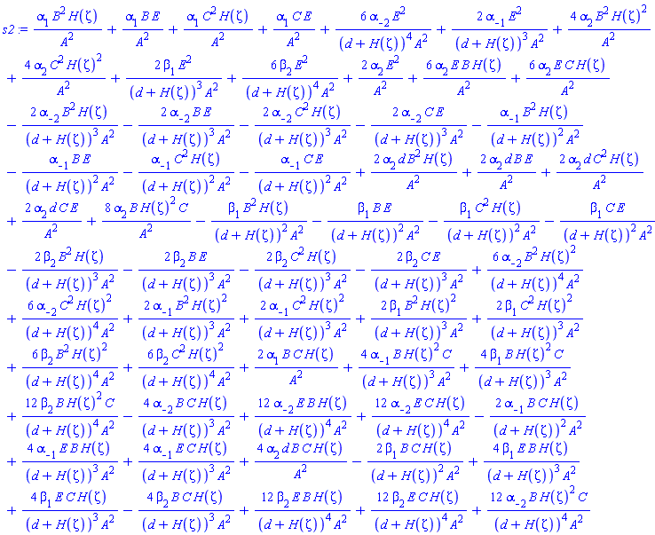 alpha[1]*B^2*H(Zeta)/A^2+alpha[1]*B*E/A^2+alpha[1]*C^2*H(Zeta)/A^2+alpha[1]*C*E/A^2+6*alpha[-2]*E^2/((d+H(Zeta))^4*A^2)+2*alpha[-1]*E^2/((d+H(Zeta))^3*A^2)+4*alpha[2]*B^2*H(Zeta)^2/A^2+4*alpha[2]*C^2*H(Zeta)^2/A^2+2*beta[1]*E^2/((d+H(Zeta))^3*A^2)+6*beta[2]*E^2/((d+H(Zeta))^4*A^2)+2*alpha[2]*E^2/A^2+6*alpha[2]*E*B*H(Zeta)/A^2+6*alpha[2]*E*C*H(Zeta)/A^2-2*alpha[-2]*B^2*H(Zeta)/((d+H(Zeta))^3*A^2)-2*alpha[-2]*B*E/((d+H(Zeta))^3*A^2)-2*alpha[-2]*C^2*H(Zeta)/((d+H(Zeta))^3*A^2)-2*alpha[-2]*C*E/((d+H(Zeta))^3*A^2)-alpha[-1]*B^2*H(Zeta)/((d+H(Zeta))^2*A^2)-alpha[-1]*B*E/((d+H(Zeta))^2*A^2)-alpha[-1]*C^2*H(Zeta)/((d+H(Zeta))^2*A^2)-alpha[-1]*C*E/((d+H(Zeta))^2*A^2)+2*alpha[2]*d*B^2*H(Zeta)/A^2+2*alpha[2]*d*B*E/A^2+2*alpha[2]*d*C^2*H(Zeta)/A^2+2*alpha[2]*d*C*E/A^2+8*alpha[2]*B*H(Zeta)^2*C/A^2-beta[1]*B^2*H(Zeta)/((d+H(Zeta))^2*A^2)-beta[1]*B*E/((d+H(Zeta))^2*A^2)-beta[1]*C^2*H(Zeta)/((d+H(Zeta))^2*A^2)-beta[1]*C*E/((d+H(Zeta))^2*A^2)-2*beta[2]*B^2*H(Zeta)/((d+H(Zeta))^3*A^2)-2*beta[2]*B*E/((d+H(Zeta))^3*A^2)-2*beta[2]*C^2*H(Zeta)/((d+H(Zeta))^3*A^2)-2*beta[2]*C*E/((d+H(Zeta))^3*A^2)+6*alpha[-2]*B^2*H(Zeta)^2/((d+H(Zeta))^4*A^2)+6*alpha[-2]*C^2*H(Zeta)^2/((d+H(Zeta))^4*A^2)+2*alpha[-1]*B^2*H(Zeta)^2/((d+H(Zeta))^3*A^2)+2*alpha[-1]*C^2*H(Zeta)^2/((d+H(Zeta))^3*A^2)+2*beta[1]*B^2*H(Zeta)^2/((d+H(Zeta))^3*A^2)+2*beta[1]*C^2*H(Zeta)^2/((d+H(Zeta))^3*A^2)+6*beta[2]*B^2*H(Zeta)^2/((d+H(Zeta))^4*A^2)+6*beta[2]*C^2*H(Zeta)^2/((d+H(Zeta))^4*A^2)+2*alpha[1]*B*C*H(Zeta)/A^2+4*alpha[-1]*B*H(Zeta)^2*C/((d+H(Zeta))^3*A^2)+4*beta[1]*B*H(Zeta)^2*C/((d+H(Zeta))^3*A^2)+12*beta[2]*B*H(Zeta)^2*C/((d+H(Zeta))^4*A^2)-4*alpha[-2]*B*C*H(Zeta)/((d+H(Zeta))^3*A^2)+12*alpha[-2]*E*B*H(Zeta)/((d+H(Zeta))^4*A^2)+12*alpha[-2]*E*C*H(Zeta)/((d+H(Zeta))^4*A^2)-2*alpha[-1]*B*C*H(Zeta)/((d+H(Zeta))^2*A^2)+4*alpha[-1]*E*B*H(Zeta)/((d+H(Zeta))^3*A^2)+4*alpha[-1]*E*C*H(Zeta)/((d+H(Zeta))^3*A^2)+4*alpha[2]*d*B*C*H(Zeta)/A^2-2*beta[1]*B*C*H(Zeta)/((d+H(Zeta))^2*A^2)+4*beta[1]*E*B*H(Zeta)/((d+H(Zeta))^3*A^2)+4*beta[1]*E*C*H(Zeta)/((d+H(Zeta))^3*A^2)-4*beta[2]*B*C*H(Zeta)/((d+H(Zeta))^3*A^2)+12*beta[2]*E*B*H(Zeta)/((d+H(Zeta))^4*A^2)+12*beta[2]*E*C*H(Zeta)/((d+H(Zeta))^4*A^2)+12*alpha[-2]*B*H(Zeta)^2*C/((d+H(Zeta))^4*A^2)