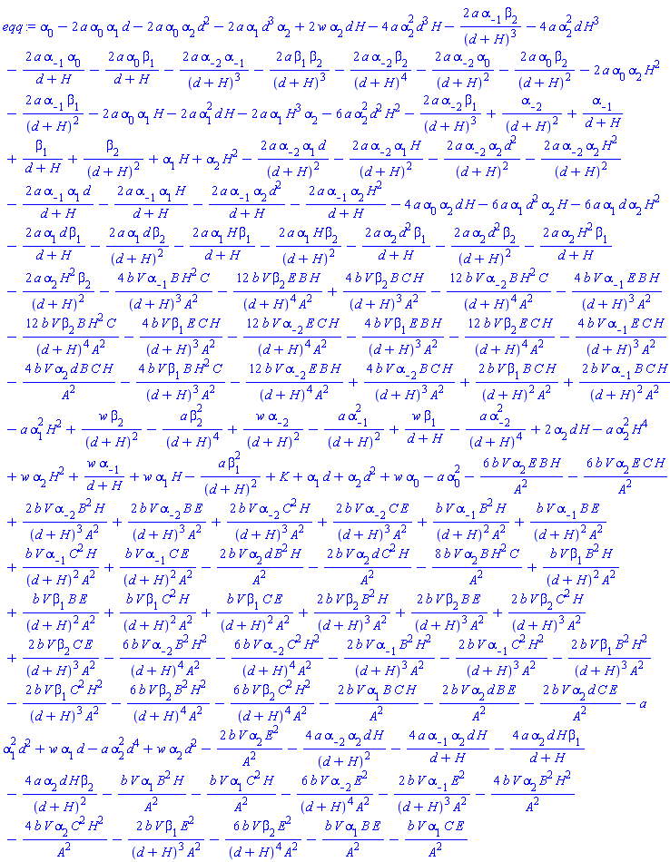 alpha[0]-2*a*alpha[0]*alpha[1]*d-2*a*alpha[0]*alpha[2]*d^2-2*a*alpha[1]*d^3*alpha[2]+2*w*alpha[2]*d*H-4*a*alpha[2]^2*d^3*H-2*a*alpha[-1]*beta[2]/(d+H)^3-4*a*alpha[2]^2*d*H^3-2*a*alpha[-1]*alpha[0]/(d+H)-2*a*alpha[0]*beta[1]/(d+H)-2*a*alpha[-2]*alpha[-1]/(d+H)^3-2*a*beta[1]*beta[2]/(d+H)^3-2*a*alpha[-2]*beta[2]/(d+H)^4-2*a*alpha[-2]*alpha[0]/(d+H)^2-2*a*alpha[0]*beta[2]/(d+H)^2-2*a*alpha[0]*alpha[2]*H^2-2*a*alpha[-1]*beta[1]/(d+H)^2-2*a*alpha[0]*alpha[1]*H-2*a*alpha[1]^2*d*H-2*a*alpha[1]*H^3*alpha[2]-6*a*alpha[2]^2*d^2*H^2-2*a*alpha[-2]*beta[1]/(d+H)^3+alpha[-2]/(d+H)^2+alpha[-1]/(d+H)+beta[1]/(d+H)+beta[2]/(d+H)^2+alpha[1]*H+alpha[2]*H^2-2*a*alpha[-2]*alpha[1]*d/(d+H)^2-2*a*alpha[-2]*alpha[1]*H/(d+H)^2-2*a*alpha[-2]*alpha[2]*d^2/(d+H)^2-2*a*alpha[-2]*alpha[2]*H^2/(d+H)^2-2*a*alpha[-1]*alpha[1]*d/(d+H)-2*a*alpha[-1]*alpha[1]*H/(d+H)-2*a*alpha[-1]*alpha[2]*d^2/(d+H)-2*a*alpha[-1]*alpha[2]*H^2/(d+H)-4*a*alpha[0]*alpha[2]*d*H-6*a*alpha[1]*d^2*alpha[2]*H-6*a*alpha[1]*d*alpha[2]*H^2-2*a*alpha[1]*d*beta[1]/(d+H)-2*a*alpha[1]*d*beta[2]/(d+H)^2-2*a*alpha[1]*H*beta[1]/(d+H)-2*a*alpha[1]*H*beta[2]/(d+H)^2-2*a*alpha[2]*d^2*beta[1]/(d+H)-2*a*alpha[2]*d^2*beta[2]/(d+H)^2-2*a*alpha[2]*H^2*beta[1]/(d+H)-2*a*alpha[2]*H^2*beta[2]/(d+H)^2-4*b*V*alpha[-1]*B*H^2*C/((d+H)^3*A^2)-12*b*V*beta[2]*E*B*H/((d+H)^4*A^2)+4*b*V*beta[2]*B*C*H/((d+H)^3*A^2)-12*b*V*alpha[-2]*B*H^2*C/((d+H)^4*A^2)-4*b*V*alpha[-1]*E*B*H/((d+H)^3*A^2)-12*b*V*beta[2]*B*H^2*C/((d+H)^4*A^2)-4*b*V*beta[1]*E*C*H/((d+H)^3*A^2)-12*b*V*alpha[-2]*E*C*H/((d+H)^4*A^2)-4*b*V*beta[1]*E*B*H/((d+H)^3*A^2)-12*b*V*beta[2]*E*C*H/((d+H)^4*A^2)-4*b*V*alpha[-1]*E*C*H/((d+H)^3*A^2)-4*b*V*alpha[2]*d*B*C*H/A^2-4*b*V*beta[1]*B*H^2*C/((d+H)^3*A^2)-12*b*V*alpha[-2]*E*B*H/((d+H)^4*A^2)+4*b*V*alpha[-2]*B*C*H/((d+H)^3*A^2)+2*b*V*beta[1]*B*C*H/((d+H)^2*A^2)+2*b*V*alpha[-1]*B*C*H/((d+H)^2*A^2)-a*alpha[1]^2*H^2+w*beta[2]/(d+H)^2-a*beta[2]^2/(d+H)^4+w*alpha[-2]/(d+H)^2-a*alpha[-1]^2/(d+H)^2+w*beta[1]/(d+H)-a*alpha[-2]^2/(d+H)^4+2*alpha[2]*d*H-a*alpha[2]^2*H^4+w*alpha[2]*H^2+w*alpha[-1]/(d+H)+w*alpha[1]*H-a*beta[1]^2/(d+H)^2+K+alpha[1]*d+alpha[2]*d^2+w*alpha[0]-a*alpha[0]^2-6*b*V*alpha[2]*E*B*H/A^2-6*b*V*alpha[2]*E*C*H/A^2+2*b*V*alpha[-2]*B^2*H/((d+H)^3*A^2)+2*b*V*alpha[-2]*B*E/((d+H)^3*A^2)+2*b*V*alpha[-2]*C^2*H/((d+H)^3*A^2)+2*b*V*alpha[-2]*C*E/((d+H)^3*A^2)+b*V*alpha[-1]*B^2*H/((d+H)^2*A^2)+b*V*alpha[-1]*B*E/((d+H)^2*A^2)+b*V*alpha[-1]*C^2*H/((d+H)^2*A^2)+b*V*alpha[-1]*C*E/((d+H)^2*A^2)-2*b*V*alpha[2]*d*B^2*H/A^2-2*b*V*alpha[2]*d*C^2*H/A^2-8*b*V*alpha[2]*B*H^2*C/A^2+b*V*beta[1]*B^2*H/((d+H)^2*A^2)+b*V*beta[1]*B*E/((d+H)^2*A^2)+b*V*beta[1]*C^2*H/((d+H)^2*A^2)+b*V*beta[1]*C*E/((d+H)^2*A^2)+2*b*V*beta[2]*B^2*H/((d+H)^3*A^2)+2*b*V*beta[2]*B*E/((d+H)^3*A^2)+2*b*V*beta[2]*C^2*H/((d+H)^3*A^2)+2*b*V*beta[2]*C*E/((d+H)^3*A^2)-6*b*V*alpha[-2]*B^2*H^2/((d+H)^4*A^2)-6*b*V*alpha[-2]*C^2*H^2/((d+H)^4*A^2)-2*b*V*alpha[-1]*B^2*H^2/((d+H)^3*A^2)-2*b*V*alpha[-1]*C^2*H^2/((d+H)^3*A^2)-2*b*V*beta[1]*B^2*H^2/((d+H)^3*A^2)-2*b*V*beta[1]*C^2*H^2/((d+H)^3*A^2)-6*b*V*beta[2]*B^2*H^2/((d+H)^4*A^2)-6*b*V*beta[2]*C^2*H^2/((d+H)^4*A^2)-2*b*V*alpha[1]*B*C*H/A^2-2*b*V*alpha[2]*d*B*E/A^2-2*b*V*alpha[2]*d*C*E/A^2-a*alpha[1]^2*d^2+w*alpha[1]*d-a*alpha[2]^2*d^4+w*alpha[2]*d^2-2*b*V*alpha[2]*E^2/A^2-4*a*alpha[-2]*alpha[2]*d*H/(d+H)^2-4*a*alpha[-1]*alpha[2]*d*H/(d+H)-4*a*alpha[2]*d*H*beta[1]/(d+H)-4*a*alpha[2]*d*H*beta[2]/(d+H)^2-b*V*alpha[1]*B^2*H/A^2-b*V*alpha[1]*C^2*H/A^2-6*b*V*alpha[-2]*E^2/((d+H)^4*A^2)-2*b*V*alpha[-1]*E^2/((d+H)^3*A^2)-4*b*V*alpha[2]*B^2*H^2/A^2-4*b*V*alpha[2]*C^2*H^2/A^2-2*b*V*beta[1]*E^2/((d+H)^3*A^2)-6*b*V*beta[2]*E^2/((d+H)^4*A^2)-b*V*alpha[1]*B*E/A^2-b*V*alpha[1]*C*E/A^2