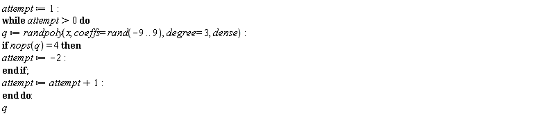 attempt := 1; while attempt > 0 do q := randpoly(x, coeffs = rand(-9 .. 9), degree = 3, dense); if nops(q) = 4 then attempt := -2 end if; attempt := attempt+1 end do; q