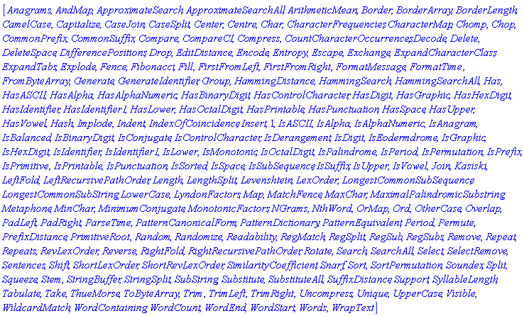 [Anagrams, AndMap, ApproximateSearch, ApproximateSearchAll, ArithmeticMean, Border, BorderArray, BorderLength, CamelCase, Capitalize, CaseJoin, CaseSplit, Center, Centre, Char, CharacterFrequencies, CharacterMap, Chomp, Chop, CommonPrefix, CommonSuffix, Compare, CompareCI, Compress, CountCharacterOccurrences, Decode, Delete, DeleteSpace, DifferencePositions, Drop, EditDistance, Encode, Entropy, Escape, Exchange, ExpandCharacterClass, ExpandTabs, Explode, Fence, Fibonacci, Fill, FirstFromLeft, FirstFromRight, FormatMessage, FormatTime, FromByteArray, Generate, GenerateIdentifier, Group, HammingDistance, HammingSearch, HammingSearchAll, Has, HasASCII, HasAlpha, HasAlphaNumeric, HasBinaryDigit, HasControlCharacter, HasDigit, HasGraphic, HasHexDigit, HasIdentifier, HasIdentifier1, HasLower, HasOctalDigit, HasPrintable, HasPunctuation, HasSpace, HasUpper, HasVowel, Hash, Implode, Indent, IndexOfCoincidence, Insert, Iota, IsASCII, IsAlpha, IsAlphaNumeric, IsAnagram, IsBalanced, IsBinaryDigit, IsConjugate, IsControlCharacter, IsDerangement, IsDigit, IsEodermdrome, IsGraphic, IsHexDigit, IsIdentifier, IsIdentifier1, IsLower, IsMonotonic, IsOctalDigit, IsPalindrome, IsPeriod, IsPermutation, IsPrefix, IsPrimitive, IsPrintable, IsPunctuation, IsSorted, IsSpace, IsSubSequence, IsSuffix, IsUpper, IsVowel, Join, Kasiski, LeftFold, LeftRecursivePathOrder, Length, LengthSplit, Levenshtein, LexOrder, LongestCommonSubSequence, LongestCommonSubString, LowerCase, LyndonFactors, Map, MatchFence, MaxChar, MaximalPalindromicSubstring, Metaphone, MinChar, MinimumConjugate, MonotonicFactors, NGrams, NthWord, OrMap, Ord, OtherCase, Overlap, PadLeft, PadRight, ParseTime, PatternCanonicalForm, PatternDictionary, PatternEquivalent, Period, Permute, PrefixDistance, PrimitiveRoot, Random, Randomize, Readability, RegMatch, RegSplit, RegSub, RegSubs, Remove, Repeat, Repeats, RevLexOrder, Reverse, RightFold, RightRecursivePathOrder, Rotate, Search, SearchAll, Select, SelectRemove, Sentences, Shift, ShortLexOrder, ShortRevLexOrder, SimilarityCoefficient, Snarf, Sort, SortPermutation, Soundex, Split, Squeeze, Stem, StringBuffer, StringSplit, SubString, Substitute, SubstituteAll, SuffixDistance, Support, SyllableLength, Tabulate, Take, ThueMorse, ToByteArray, Trim, TrimLeft, TrimRight, Uncompress, Unique, UpperCase, Visible, WildcardMatch, WordContaining, WordCount, WordEnd, WordStart, Words, WrapText]