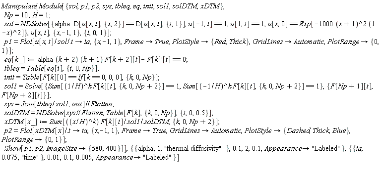 "Manipulate[Module[{sol,p1,p2,sys,tbleq,eq,init,sol1,solDTM,xDTM},    Np=10;H=1;    sol=NDSolve[{alpha  D[u[x,t],{x,2}]== D[u[x,t],{t,1}],u[-1,t]== 1,u[1,t]== 1,u[x,0]== Exp[-1000 (x+1)^2 (1-x)^2]},u[x,t],{x,-1,1},{t,0,1}];    p1=Plot[u[x,t]/.sol/.t-> ta,{x,-1,1},Frame-> True,PlotStyle->{Red,Thick},GridLines->Automatic,PlotRange->{0,1}];    eq[k_]:=alpha (k+2) (k+1) F[k+2][t]- F[k]'[t]==0;    tbleq=Table[eq[i],{i,0,Np}];    init=Table[F[k][0]== If[k==0,0,0],{k,0,Np}];    sol1=Solve[{Sum[(1/H)^k F[k][t],{k,0,Np+2}]==1,Sum[(-1/H)^k F[k][t],{k,0,Np+2}]==1},{F[Np+1][t],F[Np+2][t]}];    sys=Join[tbleq/.sol1,init]//Flatten;    solDTM=NDSolve[sys//Flatten,Table[F[k],{k,0,Np}],{t,0,0.5}];    xDTM[x_]:= Sum[((x/H)^k) F[k][t]/.sol1/.solDTM,{k,0,Np+2}];    p2=Plot[xDTM[x]/.t-> ta,{x,-1,1},Frame->True,GridLines->Automatic,PlotStyle->{Dashed,Thick,Blue},PlotRange->{0,1}];    Show[p1,p2,ImageSize->{580,400}]],{{alpha,1,"thermal diffusivity"},0.1,2,0.1,Appearance-> "Labeled"},{{ta,0.075,"time"},0.01,0.1,0.005,Appearance-> "Labeled"}]  "