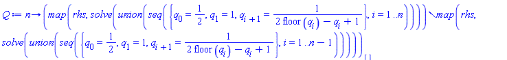 proc (n) options operator, arrow; (`minus`(map(rhs, solve(`union`(seq({q[0] = 1/2, q[1] = 1, q[i+1] = 1/(2*floor(q[i])-q[i]+1)}, i = 1 .. n)))), map(rhs, solve(`union`(seq({q[0] = 1/2, q[1] = 1, q[i+1] = 1/(2*floor(q[i])-q[i]+1)}, i = 1 .. n-1))))))[] end proc