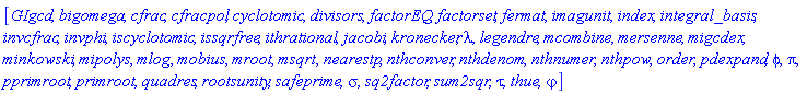 [GIgcd, bigomega, cfrac, cfracpol, cyclotomic, divisors, factorEQ, factorset, fermat, imagunit, index, integral_basis, invcfrac, invphi, iscyclotomic, issqrfree, ithrational, jacobi, kronecker, lambda, legendre, mcombine, mersenne, migcdex, minkowski, mipolys, mlog, mobius, mroot, msqrt, nearestp, nthconver, nthdenom, nthnumer, nthpow, order, pdexpand, phi, pi, pprimroot, primroot, quadres, rootsunity, safeprime, sigma, sq2factor, sum2sqr, tau, thue, varphi]
