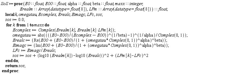 SoS := proc (E0::float, E00::float, alpha::float, beta::float, maxx::integer, Erealm::(Array(datatype = float[8])), LFm::(Array(datatype = float[8])))::float; local k, omegatau, Ecomplex, Erealc, Eimagc, LFc, sos; sos := 0.; for k to maxx do Ecomplex := Complex(Erealm[k], Erealm[k]*LFm[k]); omegatau := abs(-I*(((E0-E00)/(Ecomplex-E00))^(1/beta)-1)^(1/alpha)); Erealc := Re(E00+(E0-E00)/(1+(I*omegatau)^alpha)^beta); Eimagc := Im(E00+(E0-E00)/(1+(I*omegatau)^alpha)^beta); LFc := Eimagc/Erealc; sos := sos+(log10(Erealm[k])-log10(Erealc))^2+(LFm[k]-LFc)^2 end do; return sos end proc