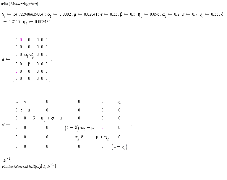 with(LinearAlgebra); S[p] := 34.722406639004; alpha[1] := 0.2e-3; mu := 0.2041e-1; tau := .33; beta := .5; eta[1] := 0.96e-1; alpha[2] := .2; sigma := .9; e[o] := .33; delta := .2115; eta[2] := 0.2485e-2; A := Matrix(6, 6, {(1, 1) = 0, (1, 2) = 0, (1, 3) = 0, (1, 4) = 0, (1, 5) = 0, (1, 6) = 0, (2, 1) = 0, (2, 2) = 0, (2, 3) = 0, (2, 4) = 0, (2, 5) = 0, (2, 6) = 0, (3, 1) = 0, (3, 2) = 0, (3, 3) = alpha[1]*S[p], (3, 4) = 0, (3, 5) = 0, (3, 6) = 0, (4, 1) = 0, (4, 2) = 0, (4, 3) = beta, (4, 4) = 0, (4, 5) = 0, (4, 6) = 0, (5, 1) = 0, (5, 2) = 0, (5, 3) = 0, (5, 4) = 0, (5, 5) = 0, (5, 6) = 0, (6, 1) = 0, (6, 2) = 0, (6, 3) = 0, (6, 4) = 0, (6, 5) = 0, (6, 6) = 0}); B := Matrix(6, 6, {(1, 1) = mu, (1, 2) = tau, (1, 3) = 0, (1, 4) = 0, (1, 5) = 0, (1, 6) = e[o], (2, 1) = 0, (2, 2) = tau+mu, (2, 3) = 0, (2, 4) = 0, (2, 5) = 0, (2, 6) = 0, (3, 1) = 0, (3, 2) = 0, (3, 3) = beta+eta[1]+sigma+mu, (3, 4) = 0, (3, 5) = 0, (3, 6) = 0, (4, 1) = 0, (4, 2) = 0, (4, 3) = 0, (4, 4) = (1-delta)*alpha[2]-mu, (4, 5) = 0, (4, 6) = 0, (5, 1) = 0, (5, 2) = 0, (5, 3) = 0, (5, 4) = alpha[2]*delta, (5, 5) = mu+eta[2], (5, 6) = 0, (6, 1) = 0, (6, 2) = 0, (6, 3) = 0, (6, 4) = 0, (6, 5) = 0, (6, 6) = mu+e[o]}); 1/B; VectorMatrixMultiply(A, 1/B)