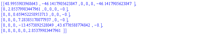 Matrix(6, 6, {(1, 1) = 48.9955903968643, (1, 2) = -46.1417905623847, (1, 3) = 0., (1, 4) = 0., (1, 5) = 0., (1, 6) = -46.1417905623847, (2, 1) = 0., (2, 2) = 2.85379983447961, (2, 3) = 0., (2, 4) = 0., (2, 5) = 0., (2, 6) = -0., (3, 1) = 0., (3, 2) = 0., (3, 3) = .659452258953713, (3, 4) = 0., (3, 5) = 0., (3, 6) = -0., (4, 1) = 0., (4, 2) = 0., (4, 3) = 0., (4, 4) = 7.28385170077937, (4, 5) = 0., (4, 6) = -0., (5, 1) = 0., (5, 2) = 0., (5, 3) = 0., (5, 4) = -13.4573892528049, (5, 5) = 43.6776588774842, (5, 6) = -0., (6, 1) = 0., (6, 2) = 0., (6, 3) = 0., (6, 4) = 0., (6, 5) = 0., (6, 6) = 2.85379983447961})