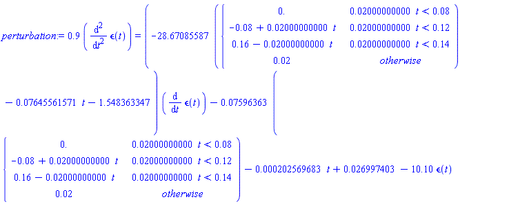 perturbation := .9*(diff(`&epsilon;`(t), t, t)) = (-28.67085587*piecewise(0.2000000000e-1*t < 0.8e-1, 0., 0.2000000000e-1*t < .12, -0.8e-1+0.2000000000e-1*t, 0.2000000000e-1*t < .14, .16-0.2000000000e-1*t, 0.2e-1)-0.7645561571e-1*t-1.548363347)*(diff(`&epsilon;`(t), t))-0.7596363e-1*piecewise(0.2000000000e-1*t < 0.8e-1, 0., 0.2000000000e-1*t < .12, -0.8e-1+0.2000000000e-1*t, 0.2000000000e-1*t < .14, .16-0.2000000000e-1*t, 0.2e-1)-0.202569683e-3*t+0.26997403e-1-10.10*`&epsilon;`(t)