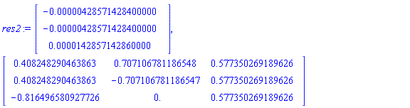 res2 := Vector(3, {(1) = -0.428571428400000e-5, (2) = -0.428571428400000e-5, (3) = 0.142857142860000e-4}), Matrix(3, 3, {(1, 1) = .408248290463863, (1, 2) = .707106781186548, (1, 3) = .577350269189626, (2, 1) = .408248290463863, (2, 2) = -.707106781186547, (2, 3) = .577350269189626, (3, 1) = -.816496580927726, (3, 2) = 0., (3, 3) = .577350269189626})