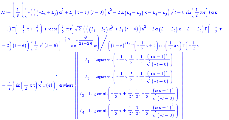 J1 := `&where`((1/8)*(-(((-L[4]+L[3])*alpha^2+L[3]*(tau-1)*(t-theta))*kappa^2+2*alpha*(L[4]-L[3])*kappa-L[4]+L[3])*sqrt(t-theta)*sin((1/2)*Pi*tau)*(alpha*kappa-1)*GAMMA(-(1/2)*tau+3/2)+kappa*cos((1/2)*Pi*tau)*sqrt(2)*(((L[1]-L[2])*alpha^2+L[1]*(t-theta))*kappa^2-2*alpha*(L[1]-L[2])*kappa+L[1]-L[2])*GAMMA(-(1/2)*tau+2)*(t-theta))*((1/2)*kappa^2*(t-theta))^(-(1/2)*tau)*Pi*exp(-alpha^2/(2*t-2*theta))*alpha/((t-theta)^(7/2)*GAMMA(-(1/2)*tau+2)*cos((1/2)*Pi*tau)*GAMMA(-(1/2)*tau+3/2)*sin((1/2)*Pi*tau)*kappa^3*GAMMA(tau)), {Vector(4, {(1) = L[1] = LaguerreL(-(1/2)*tau, 1/2, -(1/2)*(alpha*kappa-1)^2/(kappa^2*(-t+theta))), (2) = L[2] = LaguerreL(-(1/2)*tau, 3/2, -(1/2)*(alpha*kappa-1)^2/(kappa^2*(-t+theta))), (3) = L[3] = LaguerreL(-(1/2)*tau+1/2, 1/2, -(1/2)*(alpha*kappa-1)^2/(kappa^2*(-t+theta))), (4) = L[4] = LaguerreL(-(1/2)*tau+1/2, 3/2, -(1/2)*(alpha*kappa-1)^2/(kappa^2*(-t+theta)))})})