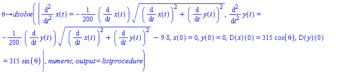 proc (theta) options operator, arrow; dsolve({diff(x(t), t, t) = -(1/200)*(diff(x(t), t))*sqrt((diff(x(t), t))^2+(diff(y(t), t))^2), diff(y(t), t, t) = -(1/200)*(diff(y(t), t))*sqrt((diff(x(t), t))^2+(diff(y(t), t))^2)-9.8, x(0) = 0, y(0) = 0, (D(x))(0) = 315*cos(theta), (D(y))(0) = 315*sin(theta)}, numeric, output = listprocedure) end proc