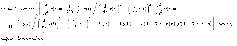 sol := proc (theta) options operator, arrow; dsolve({diff(x(t), t, t) = -(1/200)*(diff(x(t), t))*sqrt((diff(x(t), t))^2+(diff(y(t), t))^2), diff(y(t), t, t) = -(1/200)*(diff(y(t), t))*sqrt((diff(x(t), t))^2+(diff(y(t), t))^2)-9.8, x(0) = 0, y(0) = 0, (D(x))(0) = 315*cos(theta), (D(y))(0) = 315*sin(theta)}, numeric, output = listprocedure) end proc