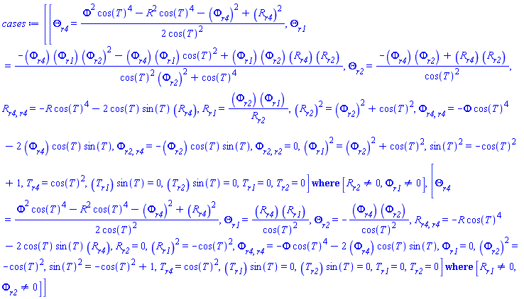 [`casesplit/ans`([diff(Theta(r1, r2, r4), r4) = (1/2)*(Phi(r1, r2, r4)^2*cos(T(r1, r2, r4))^4-R(r1, r2, r4)^2*cos(T(r1, r2, r4))^4-(diff(Phi(r1, r2, r4), r4))^2+(diff(R(r1, r2, r4), r4))^2)/cos(T(r1, r2, r4))^2, diff(Theta(r1, r2, r4), r1) = (-(diff(Phi(r1, r2, r4), r4))*(diff(Phi(r1, r2, r4), r1))*(diff(Phi(r1, r2, r4), r2))^2-(diff(Phi(r1, r2, r4), r4))*(diff(Phi(r1, r2, r4), r1))*cos(T(r1, r2, r4))^2+(diff(Phi(r1, r2, r4), r1))*(diff(Phi(r1, r2, r4), r2))*(diff(R(r1, r2, r4), r4))*(diff(R(r1, r2, r4), r2)))/(cos(T(r1, r2, r4))^2*(diff(Phi(r1, r2, r4), r2))^2+cos(T(r1, r2, r4))^4), diff(Theta(r1, r2, r4), r2) = (-(diff(Phi(r1, r2, r4), r4))*(diff(Phi(r1, r2, r4), r2))+(diff(R(r1, r2, r4), r4))*(diff(R(r1, r2, r4), r2)))/cos(T(r1, r2, r4))^2, diff(diff(R(r1, r2, r4), r4), r4) = -R(r1, r2, r4)*cos(T(r1, r2, r4))^4-2*cos(T(r1, r2, r4))*sin(T(r1, r2, r4))*(diff(R(r1, r2, r4), r4)), diff(R(r1, r2, r4), r1) = (diff(Phi(r1, r2, r4), r2))*(diff(Phi(r1, r2, r4), r1))/(diff(R(r1, r2, r4), r2)), (diff(R(r1, r2, r4), r2))^2 = (diff(Phi(r1, r2, r4), r2))^2+cos(T(r1, r2, r4))^2, diff(diff(Phi(r1, r2, r4), r4), r4) = -Phi(r1, r2, r4)*cos(T(r1, r2, r4))^4-2*(diff(Phi(r1, r2, r4), r4))*cos(T(r1, r2, r4))*sin(T(r1, r2, r4)), diff(diff(Phi(r1, r2, r4), r2), r4) = -(diff(Phi(r1, r2, r4), r2))*cos(T(r1, r2, r4))*sin(T(r1, r2, r4)), diff(diff(Phi(r1, r2, r4), r2), r2) = 0, (diff(Phi(r1, r2, r4), r1))^2 = (diff(Phi(r1, r2, r4), r2))^2+cos(T(r1, r2, r4))^2, sin(T(r1, r2, r4))^2 = -cos(T(r1, r2, r4))^2+1, diff(T(r1, r2, r4), r4) = cos(T(r1, r2, r4))^2, (diff(T(r1, r2, r4), r1))*sin(T(r1, r2, r4)) = 0, (diff(T(r1, r2, r4), r2))*sin(T(r1, r2, r4)) = 0, diff(T(r1, r2, r4), r1) = 0, diff(T(r1, r2, r4), r2) = 0], [diff(R(r1, r2, r4), r2) <> 0, diff(Phi(r1, r2, r4), r1) <> 0]), `casesplit/ans`([diff(Theta(r1, r2, r4), r4) = (1/2)*(Phi(r1, r2, r4)^2*cos(T(r1, r2, r4))^4-R(r1, r2, r4)^2*cos(T(r1, r2, r4))^4-(diff(Phi(r1, r2, r4), r4))^2+(diff(R(r1, r2, r4), r4))^2)/cos(T(r1, r2, r4))^2, diff(Theta(r1, r2, r4), r1) = (diff(R(r1, r2, r4), r4))*(diff(R(r1, r2, r4), r1))/cos(T(r1, r2, r4))^2, diff(Theta(r1, r2, r4), r2) = -(diff(Phi(r1, r2, r4), r4))*(diff(Phi(r1, r2, r4), r2))/cos(T(r1, r2, r4))^2, diff(diff(R(r1, r2, r4), r4), r4) = -R(r1, r2, r4)*cos(T(r1, r2, r4))^4-2*cos(T(r1, r2, r4))*sin(T(r1, r2, r4))*(diff(R(r1, r2, r4), r4)), diff(R(r1, r2, r4), r2) = 0, (diff(R(r1, r2, r4), r1))^2 = -cos(T(r1, r2, r4))^2, diff(diff(Phi(r1, r2, r4), r4), r4) = -Phi(r1, r2, r4)*cos(T(r1, r2, r4))^4-2*(diff(Phi(r1, r2, r4), r4))*cos(T(r1, r2, r4))*sin(T(r1, r2, r4)), diff(Phi(r1, r2, r4), r1) = 0, (diff(Phi(r1, r2, r4), r2))^2 = -cos(T(r1, r2, r4))^2, sin(T(r1, r2, r4))^2 = -cos(T(r1, r2, r4))^2+1, diff(T(r1, r2, r4), r4) = cos(T(r1, r2, r4))^2, (diff(T(r1, r2, r4), r1))*sin(T(r1, r2, r4)) = 0, (diff(T(r1, r2, r4), r2))*sin(T(r1, r2, r4)) = 0, diff(T(r1, r2, r4), r1) = 0, diff(T(r1, r2, r4), r2) = 0], [diff(R(r1, r2, r4), r1) <> 0, diff(Phi(r1, r2, r4), r2) <> 0])]