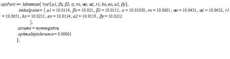 optPars := Minimize(('sse')(a1, `&beta;x`, beta2, sigma, ro, `&alpha;o`, alpha1, r1, ko, eo, a2, `&beta;y`), initialpoint = {`&beta;x` = 10.021, `&beta;y` = 10.0212, a1 = 10.0114, a2 = 10.0119, alpha1 = 10.0432, beta2 = 10.0111, eo = 10.0114, ko = 10.0211, r1 = 10.0651, ro = 10.0601, sigma = 10.01030, `&alpha;o` = 10.0431}, assume = nonnegative, optimalitytolerance = 0.1e-4)