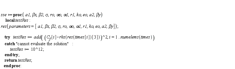 sse := proc (a1, `&beta;x`, beta2, sigma, ro, `&alpha;o`, alpha1, r1, ko, eo, a2, `&beta;y`) local testRes; res(parameters = [a1, `&beta;x`, beta2, sigma, ro, `&alpha;o`, alpha1, r1, ko, eo, a2, `&beta;y`]); try testRes := add((C__f[i]-rhs(res(times[i])[3]))^2, i = 1 .. numelems(times)) catch "cannot evaluate the solution": testRes := 1000000000000 end try; return testRes end proc