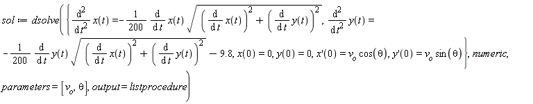 sol := dsolve({diff(x(t), t, t) = -(1/200)*(diff(x(t), t))*sqrt((diff(x(t), t))^2+(diff(y(t), t))^2), diff(y(t), t, t) = -(1/200)*(diff(y(t), t))*sqrt((diff(x(t), t))^2+(diff(y(t), t))^2)-9.8, x(0) = 0, y(0) = 0, (D(x))(0) = v__o*cos(theta), (D(y))(0) = v__o*sin(theta)}, numeric, parameters = [v__o, theta], output = listprocedure)