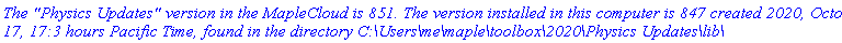 `The "Physics Updates" version in the MapleCloud is 851. The version installed in this computer is 847 created 2020, October 17, 17:3 hours Pacific Time, found in the directory C:\Users\me\maple\toolbox\2020\Physics Updates\lib\`