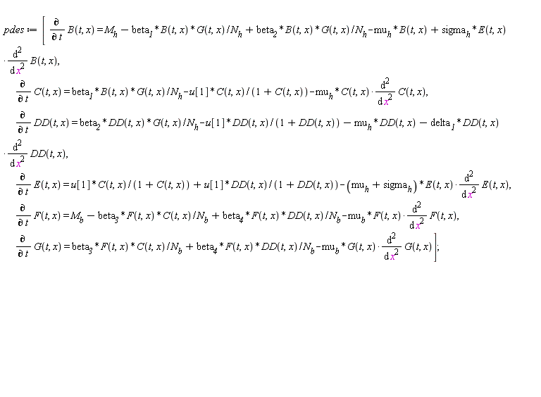 pdes := [diff(B(t, x), t) = M__h-beta__1*B(t, x)*G(t, x)/N__h+beta__2*B(t, x)*G(t, x)/N__h-mu__h*B(t, x)+sigma__h*E(t, x)*(diff(B(t, x), x, x)), diff(C(t, x), t) = beta__1*B(t, x)*G(t, x)/N__h-u[1]*C(t, x)/(1+C(t, x))-mu__h*C(t, x)*(diff(C(t, x), x, x)), diff(DD(t, x), t) = beta__2*DD(t, x)*G(t, x)/N__h-u[1]*DD(t, x)/(1+DD(t, x))-mu__h*DD(t, x)-delta__1*DD(t, x)*(diff(DD(t, x), x, x)), diff(E(t, x), t) = u[1]*C(t, x)/(1+C(t, x))+u[1]*DD(t, x)/(1+DD(t, x))-(mu__h+sigma__h)*E(t, x)*(diff(E(t, x), x, x)), diff(F(t, x), t) = M__b-beta__3*F(t, x)*C(t, x)/N__b+beta__4*F(t, x)*DD(t, x)/N__b-mu__b*F(t, x)*(diff(F(t, x), x, x)), diff(G(t, x), t) = beta__3*F(t, x)*C(t, x)/N__b+beta__4*F(t, x)*DD(t, x)/N__b-mu__b*G(t, x)*(diff(G(t, x), x, x))];