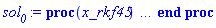 proc (x_rkf45) local _res, _dat, _vars, _solnproc, _xout, _ndsol, _pars, _n, _i; option `Copyright (c) 2000 by Waterloo Maple Inc. All rights reserved.`; if 1 < nargs then error "invalid input: too many arguments" end if; _EnvDSNumericSaveDigits := Digits; Digits := 15; if _EnvInFsolve = true then _xout := evalf[_EnvDSNumericSaveDigits](x_rkf45) else _xout := evalf(x_rkf45) end if; _dat := Array(1..4, {(1) = proc (_xin) local _xout, _dtbl, _dat, _vmap, _x0, _y0, _val, _dig, _n, _ne, _nd, _nv, _pars, _ini, _par, _i, _j, _k, _src; option `Copyright (c) 2002 by Waterloo Maple Inc. All rights reserved.`; table( [( "complex" ) = false ] ) _xout := _xin; _pars := [f = f]; _dtbl := array( 1 .. 4, [( 1 ) = (array( 1 .. 24, [( 1 ) = (datatype = float[8], order = C_order, storage = rectangular), ( 2 ) = (datatype = float[8], order = C_order, storage = rectangular), ( 3 ) = ([0, 0, 0, Array(1..0, 1..2, {}, datatype = float[8], order = C_order)]), ( 4 ) = (Array(1..54, {(1) = 2, (2) = 2, (3) = 0, (4) = 0, (5) = 1, (6) = 0, (7) = 0, (8) = 0, (9) = 0, (10) = 0, (11) = 0, (12) = 0, (13) = 0, (14) = 0, (15) = 0, (16) = 0, (17) = 0, (18) = 0, (19) = 1000000, (20) = 0, (21) = 0, (22) = 1, (23) = 4, (24) = 0, (25) = 1, (26) = 15, (27) = 1, (28) = 0, (29) = 1, (30) = 3, (31) = 3, (32) = 0, (33) = 1, (34) = 0, (35) = 0, (36) = 0, (37) = 0, (38) = 0, (39) = 0, (40) = 0, (41) = 0, (42) = 0, (43) = 1, (44) = 0, (45) = 0, (46) = 0, (47) = 0, (48) = 0, (49) = 0, (50) = 50, (51) = 1, (52) = 0, (53) = 0, (54) = 0}, datatype = integer[8])), ( 5 ) = (Array(1..28, {(1) = .0, (2) = 0.10e-5, (3) = .0, (4) = 0.500001e-14, (5) = .0, (6) = .0, (7) = .0, (8) = 0.10e-5, (9) = .0, (10) = .0, (11) = .0, (12) = .0, (13) = 1.0, (14) = .0, (15) = .49999999999999, (16) = .0, (17) = 1.0, (18) = 1.0, (19) = .0, (20) = .0, (21) = 1.0, (22) = 1.0, (23) = .0, (24) = .0, (25) = 0.10e-14, (26) = .0, (27) = .0, (28) = .0}, datatype = float[8], order = C_order)), ( 6 ) = (Array(1..3, {(1) = 0., (2) = 0., (3) = Float(undefined)})), ( 7 ) = ([Array(1..4, 1..7, {(1, 1) = .0, (1, 2) = .203125, (1, 3) = .3046875, (1, 4) = .75, (1, 5) = .8125, (1, 6) = .40625, (1, 7) = .8125, (2, 1) = 0.6378173828125e-1, (2, 2) = .0, (2, 3) = .279296875, (2, 4) = .27237892150878906, (2, 5) = -0.9686851501464844e-1, (2, 6) = 0.1956939697265625e-1, (2, 7) = .5381584167480469, (3, 1) = 0.31890869140625e-1, (3, 2) = .0, (3, 3) = -.34375, (3, 4) = -.335235595703125, (3, 5) = .2296142578125, (3, 6) = .41748046875, (3, 7) = 11.480712890625, (4, 1) = 0.9710520505905151e-1, (4, 2) = .0, (4, 3) = .40350341796875, (4, 4) = 0.20297467708587646e-1, (4, 5) = -0.6054282188415527e-2, (4, 6) = -0.4770040512084961e-1, (4, 7) = .77858567237854}, datatype = float[8], order = C_order), Array(1..6, 1..6, {(1, 1) = .0, (1, 2) = .0, (1, 3) = .0, (1, 4) = .0, (1, 5) = .0, (1, 6) = 1.0, (2, 1) = .25, (2, 2) = .0, (2, 3) = .0, (2, 4) = .0, (2, 5) = .0, (2, 6) = 1.0, (3, 1) = .1875, (3, 2) = .5625, (3, 3) = .0, (3, 4) = .0, (3, 5) = .0, (3, 6) = 2.0, (4, 1) = .23583984375, (4, 2) = -.87890625, (4, 3) = .890625, (4, 4) = .0, (4, 5) = .0, (4, 6) = .2681884765625, (5, 1) = .1272735595703125, (5, 2) = -.5009765625, (5, 3) = .44921875, (5, 4) = -0.128936767578125e-1, (5, 5) = .0, (5, 6) = 0.626220703125e-1, (6, 1) = -0.927734375e-1, (6, 2) = .626220703125, (6, 3) = -.4326171875, (6, 4) = .1418304443359375, (6, 5) = -0.861053466796875e-1, (6, 6) = .3131103515625}, datatype = float[8], order = C_order), Array(1..6, {(1) = .0, (2) = .386, (3) = .21, (4) = .63, (5) = 1.0, (6) = 1.0}, datatype = float[8], order = C_order), Array(1..6, {(1) = .25, (2) = -.1043, (3) = .1035, (4) = -0.362e-1, (5) = .0, (6) = .0}, datatype = float[8], order = C_order), Array(1..6, 1..5, {(1, 1) = .0, (1, 2) = .0, (1, 3) = .0, (1, 4) = .0, (1, 5) = .0, (2, 1) = 1.544, (2, 2) = .0, (2, 3) = .0, (2, 4) = .0, (2, 5) = .0, (3, 1) = .9466785280815533, (3, 2) = .25570116989825814, (3, 3) = .0, (3, 4) = .0, (3, 5) = .0, (4, 1) = 3.3148251870684886, (4, 2) = 2.896124015972123, (4, 3) = .9986419139977808, (4, 4) = .0, (4, 5) = .0, (5, 1) = 1.2212245092262748, (5, 2) = 6.019134481287752, (5, 3) = 12.537083329320874, (5, 4) = -.687886036105895, (5, 5) = .0, (6, 1) = 1.2212245092262748, (6, 2) = 6.019134481287752, (6, 3) = 12.537083329320874, (6, 4) = -.687886036105895, (6, 5) = 1.0}, datatype = float[8], order = C_order), Array(1..6, 1..5, {(1, 1) = .0, (1, 2) = .0, (1, 3) = .0, (1, 4) = .0, (1, 5) = .0, (2, 1) = -5.6688, (2, 2) = .0, (2, 3) = .0, (2, 4) = .0, (2, 5) = .0, (3, 1) = -2.4300933568337584, (3, 2) = -.20635991570891224, (3, 3) = .0, (3, 4) = .0, (3, 5) = .0, (4, 1) = -.10735290581452621, (4, 2) = -9.594562251021896, (4, 3) = -20.470286148096154, (4, 4) = .0, (4, 5) = .0, (5, 1) = 7.496443313968615, (5, 2) = -10.246804314641219, (5, 3) = -33.99990352819906, (5, 4) = 11.708908932061595, (5, 5) = .0, (6, 1) = 8.083246795922411, (6, 2) = -7.981132988062785, (6, 3) = -31.52159432874373, (6, 4) = 16.319305431231363, (6, 5) = -6.0588182388340535}, datatype = float[8], order = C_order), Array(1..3, 1..5, {(1, 1) = .0, (1, 2) = .0, (1, 3) = .0, (1, 4) = .0, (1, 5) = .0, (2, 1) = 10.126235083446911, (2, 2) = -7.487995877607633, (2, 3) = -34.800918615557414, (2, 4) = -7.9927717075687275, (2, 5) = 1.0251377232956207, (3, 1) = -.6762803392806898, (3, 2) = 6.087714651678606, (3, 3) = 16.43084320892463, (3, 4) = 24.767225114183653, (3, 5) = -6.5943891257167815}, datatype = float[8], order = C_order)]), ( 9 ) = ([Array(1..2, {(1) = .1, (2) = .1}, datatype = float[8], order = C_order), Array(1..2, {(1) = .0, (2) = .0}, datatype = float[8], order = C_order), Array(1..2, {(1) = .0, (2) = .0}, datatype = float[8], order = C_order), Array(1..2, {(1) = .0, (2) = .0}, datatype = float[8], order = C_order), Array(1..2, {(1) = .0, (2) = .0}, datatype = float[8], order = C_order), Array(1..2, 1..2, {(1, 1) = .0, (1, 2) = .0, (2, 1) = .0, (2, 2) = .0}, datatype = float[8], order = C_order), Array(1..2, 1..2, {(1, 1) = .0, (1, 2) = .0, (2, 1) = .0, (2, 2) = .0}, datatype = float[8], order = C_order), Array(1..2, 1..6, {(1, 1) = .0, (1, 2) = .0, (1, 3) = .0, (1, 4) = .0, (1, 5) = .0, (1, 6) = .0, (2, 1) = .0, (2, 2) = .0, (2, 3) = .0, (2, 4) = .0, (2, 5) = .0, (2, 6) = .0}, datatype = float[8], order = C_order), Array(1..2, {(1) = 0, (2) = 0}, datatype = integer[8]), Array(1..3, {(1) = .0, (2) = .0, (3) = .0}, datatype = float[8], order = C_order), Array(1..3, {(1) = .0, (2) = .0, (3) = .0}, datatype = float[8], order = C_order), Array(1..3, {(1) = .0, (2) = .0, (3) = .0}, datatype = float[8], order = C_order), Array(1..3, {(1) = .0, (2) = .0, (3) = .0}, datatype = float[8], order = C_order), Array(1..2, {(1) = .0, (2) = .0}, datatype = float[8], order = C_order)]), ( 8 ) = ([Array(1..3, {(1) = .0, (2) = .0, (3) = .0}, datatype = float[8], order = C_order), Array(1..3, {(1) = .0, (2) = .0, (3) = .0}, datatype = float[8], order = C_order), Array(1..2, {(1) = .0, (2) = .0}, datatype = float[8], order = C_order), 0, 0]), ( 11 ) = (Array(1..6, 0..2, {(1, 1) = .0, (1, 2) = .0, (2, 0) = .0, (2, 1) = .0, (2, 2) = .0, (3, 0) = .0, (3, 1) = .0, (3, 2) = .0, (4, 0) = .0, (4, 1) = .0, (4, 2) = .0, (5, 0) = .0, (5, 1) = .0, (5, 2) = .0, (6, 0) = .0, (6, 1) = .0, (6, 2) = .0}, datatype = float[8], order = C_order)), ( 10 ) = ([proc (N, X, Y, YP) option `[Y[1] = v(t), Y[2] = x(t)]`; YP[1] := X-piecewise(0 < Y[1], Y[3], Y[1] < 0, -Y[3], 0); YP[2] := Y[1]; 0 end proc, -1, 0, 0, 0, 0, 0, 0]), ( 13 ) = (), ( 12 ) = (), ( 15 ) = ("rkf45"), ( 14 ) = ([0, 0]), ( 18 ) = ([]), ( 19 ) = (0), ( 16 ) = ([0, 0, 0, []]), ( 17 ) = ([proc (N, X, Y, YP) option `[Y[1] = v(t), Y[2] = x(t)]`; YP[1] := X-piecewise(0 < Y[1], Y[3], Y[1] < 0, -Y[3], 0); YP[2] := Y[1]; 0 end proc, -1, 0, 0, 0, 0, 0, 0]), ( 22 ) = (0), ( 23 ) = (0), ( 20 ) = ([]), ( 21 ) = (0), ( 24 ) = (0)  ] ))  ] ); _y0 := Array(0..3, {(1) = 0., (2) = 0., (3) = 0.}); _vmap := array( 1 .. 2, [( 1 ) = (1), ( 2 ) = (2)  ] ); _x0 := _dtbl[1][5][5]; _n := _dtbl[1][4][1]; _ne := _dtbl[1][4][3]; _nd := _dtbl[1][4][4]; _nv := _dtbl[1][4][16]; if not type(_xout, 'numeric') then if member(_xout, ["start", "left", "right"]) then if _Env_smart_dsolve_numeric = true or _dtbl[1][4][10] = 1 then if _xout = "left" then if type(_dtbl[2], 'table') then return _dtbl[2][5][1] end if elif _xout = "right" then if type(_dtbl[3], 'table') then return _dtbl[3][5][1] end if end if end if; return _dtbl[1][5][5] elif _xout = "method" then return _dtbl[1][15] elif _xout = "storage" then return evalb(_dtbl[1][4][10] = 1) elif _xout = "leftdata" then if not type(_dtbl[2], 'array') then return NULL else return eval(_dtbl[2]) end if elif _xout = "rightdata" then if not type(_dtbl[3], 'array') then return NULL else return eval(_dtbl[3]) end if elif _xout = "enginedata" then return eval(_dtbl[1]) elif _xout = "enginereset" then _dtbl[2] := evaln(_dtbl[2]); _dtbl[3] := evaln(_dtbl[3]); return NULL elif _xout = "initial" then return procname(_y0[0]) elif _xout = "laxtol" then return _dtbl[`if`(member(_dtbl[4], {2, 3}), _dtbl[4], 1)][5][18] elif _xout = "numfun" then return `if`(member(_dtbl[4], {2, 3}), _dtbl[_dtbl[4]][4][18], 0) elif _xout = "parameters" then return [seq(_y0[_n+_i], _i = 1 .. nops(_pars))] elif _xout = "initial_and_parameters" then return procname(_y0[0]), [seq(_y0[_n+_i], _i = 1 .. nops(_pars))] elif _xout = "last" then if _dtbl[4] <> 2 and _dtbl[4] <> 3 or _x0-_dtbl[_dtbl[4]][5][1] = 0. then error "no information is available on last computed point" else _xout := _dtbl[_dtbl[4]][5][1] end if elif _xout = "function" then if _dtbl[1][4][33]-2. = 0 then return eval(_dtbl[1][10], 1) else return eval(_dtbl[1][10][1], 1) end if elif _xout = "map" then return copy(_vmap) elif type(_xin, `=`) and type(rhs(_xin), 'list') and member(lhs(_xin), {"initial", "parameters", "initial_and_parameters"}) then _ini, _par := [], []; if lhs(_xin) = "initial" then _ini := rhs(_xin) elif lhs(_xin) = "parameters" then _par := rhs(_xin) elif select(type, rhs(_xin), `=`) <> [] then _par, _ini := selectremove(type, rhs(_xin), `=`) elif nops(rhs(_xin)) < nops(_pars)+1 then error "insufficient data for specification of initial and parameters" else _par := rhs(_xin)[-nops(_pars) .. -1]; _ini := rhs(_xin)[1 .. -nops(_pars)-1] end if; _xout := lhs(_xout); if _par <> [] then `dsolve/numeric/process_parameters`(_n, _pars, _par, _y0) end if; if _ini <> [] then `dsolve/numeric/process_initial`(_n-_ne, _ini, _y0, _pars, _vmap) end if; `dsolve/numeric/SC/reinitialize`(_dtbl, _y0, _n, procname, _pars); if _Env_smart_dsolve_numeric = true and type(_y0[0], 'numeric') and _dtbl[1][4][10] <> 1 then procname("right") := _y0[0]; procname("left") := _y0[0] end if; if _xout = "initial" then return [_y0[0], seq(_y0[_vmap[_i]], _i = 1 .. _n-_ne)] elif _xout = "parameters" then return [seq(_y0[_n+_i], _i = 1 .. nops(_pars))] else return [_y0[0], seq(_y0[_vmap[_i]], _i = 1 .. _n-_ne)], [seq(_y0[_n+_i], _i = 1 .. nops(_pars))] end if elif _xin = "eventstop" then if _nv = 0 then error "this solution has no events" end if; _i := _dtbl[4]; if _i <> 2 and _i <> 3 then return 0 end if; if _dtbl[_i][4][10] = 1 and assigned(_dtbl[5-_i]) and _dtbl[_i][4][9] < 100 and 100 <= _dtbl[5-_i][4][9] then _i := 5-_i; _dtbl[4] := _i; _j := round(_dtbl[_i][4][17]); return round(_dtbl[_i][3][1][_j, 1]) elif 100 <= _dtbl[_i][4][9] then _j := round(_dtbl[_i][4][17]); return round(_dtbl[_i][3][1][_j, 1]) else return 0 end if elif _xin = "eventstatus" then if _nv = 0 then error "this solution has no events" end if; _i := [selectremove(proc (a) options operator, arrow; _dtbl[1][3][1][a, 7] = 1 end proc, {seq(_j, _j = 1 .. round(_dtbl[1][3][1][_nv+1, 1]))})]; return ':-enabled' = _i[1], ':-disabled' = _i[2] elif _xin = "eventclear" then if _nv = 0 then error "this solution has no events" end if; _i := _dtbl[4]; if _i <> 2 and _i <> 3 then error "no events to clear" end if; if _dtbl[_i][4][10] = 1 and assigned(_dtbl[5-_i]) and _dtbl[_i][4][9] < 100 and 100 < _dtbl[5-_i][4][9] then _dtbl[4] := 5-_i; _i := 5-_i end if; if _dtbl[_i][4][9] < 100 then error "no events to clear" elif _nv < _dtbl[_i][4][9]-100 then error "event error condition cannot be cleared" else _j := _dtbl[_i][4][9]-100; if irem(round(_dtbl[_i][3][1][_j, 4]), 2) = 1 then error "retriggerable events cannot be cleared" end if; _j := round(_dtbl[_i][3][1][_j, 1]); for _k to _nv do if _dtbl[_i][3][1][_k, 1] = _j then if _dtbl[_i][3][1][_k, 2] = 3 then error "range events cannot be cleared" end if; _dtbl[_i][3][1][_k, 8] := _dtbl[_i][3][1][_nv+1, 8] end if end do; _dtbl[_i][4][17] := 0; _dtbl[_i][4][9] := 0; if _dtbl[1][4][10] = 1 then if _i = 2 then try procname(procname("left")) catch:  end try else try procname(procname("right")) catch:  end try end if end if end if; return  elif type(_xin, `=`) and member(lhs(_xin), {"eventdisable", "eventenable"}) then if _nv = 0 then error "this solution has no events" end if; if type(rhs(_xin), {('list')('posint'), ('set')('posint')}) then _i := {op(rhs(_xin))} elif type(rhs(_xin), 'posint') then _i := {rhs(_xin)} else error "event identifiers must be integers in the range 1..%1", round(_dtbl[1][3][1][_nv+1, 1]) end if; if select(proc (a) options operator, arrow; _nv < a end proc, _i) <> {} then error "event identifiers must be integers in the range 1..%1", round(_dtbl[1][3][1][_nv+1, 1]) end if; _k := {}; for _j to _nv do if member(round(_dtbl[1][3][1][_j, 1]), _i) then _k := `union`(_k, {_j}) end if end do; _i := _k; if lhs(_xin) = "eventdisable" then _dtbl[4] := 0; _j := [evalb(assigned(_dtbl[2]) and member(_dtbl[2][4][17], _i)), evalb(assigned(_dtbl[3]) and member(_dtbl[3][4][17], _i))]; for _k in _i do _dtbl[1][3][1][_k, 7] := 0; if assigned(_dtbl[2]) then _dtbl[2][3][1][_k, 7] := 0 end if; if assigned(_dtbl[3]) then _dtbl[3][3][1][_k, 7] := 0 end if end do; if _j[1] then for _k to _nv+1 do if _k <= _nv and not type(_dtbl[2][3][4][_k, 1], 'undefined') then userinfo(3, {'events', 'eventreset'}, `reinit #2, event code `, _k, ` to defined init `, _dtbl[2][3][4][_k, 1]); _dtbl[2][3][1][_k, 8] := _dtbl[2][3][4][_k, 1] elif _dtbl[2][3][1][_k, 2] = 0 and irem(iquo(round(_dtbl[2][3][1][_k, 4]), 32), 2) = 1 then userinfo(3, {'events', 'eventreset'}, `reinit #2, event code `, _k, ` to rate hysteresis init `, _dtbl[2][5][24]); _dtbl[2][3][1][_k, 8] := _dtbl[2][5][24] elif _dtbl[2][3][1][_k, 2] = 0 and irem(iquo(round(_dtbl[2][3][1][_k, 4]), 2), 2) = 0 then userinfo(3, {'events', 'eventreset'}, `reinit #2, event code `, _k, ` to initial init `, _x0); _dtbl[2][3][1][_k, 8] := _x0 else userinfo(3, {'events', 'eventreset'}, `reinit #2, event code `, _k, ` to fireinitial init `, _x0-1); _dtbl[2][3][1][_k, 8] := _x0-1 end if end do; _dtbl[2][4][17] := 0; _dtbl[2][4][9] := 0; if _dtbl[1][4][10] = 1 then procname(procname("left")) end if end if; if _j[2] then for _k to _nv+1 do if _k <= _nv and not type(_dtbl[3][3][4][_k, 2], 'undefined') then userinfo(3, {'events', 'eventreset'}, `reinit #3, event code `, _k, ` to defined init `, _dtbl[3][3][4][_k, 2]); _dtbl[3][3][1][_k, 8] := _dtbl[3][3][4][_k, 2] elif _dtbl[3][3][1][_k, 2] = 0 and irem(iquo(round(_dtbl[3][3][1][_k, 4]), 32), 2) = 1 then userinfo(3, {'events', 'eventreset'}, `reinit #3, event code `, _k, ` to rate hysteresis init `, _dtbl[3][5][24]); _dtbl[3][3][1][_k, 8] := _dtbl[3][5][24] elif _dtbl[3][3][1][_k, 2] = 0 and irem(iquo(round(_dtbl[3][3][1][_k, 4]), 2), 2) = 0 then userinfo(3, {'events', 'eventreset'}, `reinit #3, event code `, _k, ` to initial init `, _x0); _dtbl[3][3][1][_k, 8] := _x0 else userinfo(3, {'events', 'eventreset'}, `reinit #3, event code `, _k, ` to fireinitial init `, _x0+1); _dtbl[3][3][1][_k, 8] := _x0+1 end if end do; _dtbl[3][4][17] := 0; _dtbl[3][4][9] := 0; if _dtbl[1][4][10] = 1 then procname(procname("right")) end if end if else for _k in _i do _dtbl[1][3][1][_k, 7] := 1 end do; _dtbl[2] := evaln(_dtbl[2]); _dtbl[3] := evaln(_dtbl[3]); _dtbl[4] := 0; if _dtbl[1][4][10] = 1 then if _x0 <= procname("right") then try procname(procname("right")) catch:  end try end if; if procname("left") <= _x0 then try procname(procname("left")) catch:  end try end if end if end if; return  elif type(_xin, `=`) and lhs(_xin) = "eventfired" then if not type(rhs(_xin), 'list') then error "'eventfired' must be specified as a list" end if; if _nv = 0 then error "this solution has no events" end if; if _dtbl[4] <> 2 and _dtbl[4] <> 3 then error "'direction' must be set prior to calling/setting 'eventfired'" end if; _i := _dtbl[4]; _val := NULL; if not assigned(_EnvEventRetriggerWarned) then _EnvEventRetriggerWarned := false end if; for _k in rhs(_xin) do if type(_k, 'integer') then _src := _k elif type(_k, 'integer' = 'anything') and type(evalf(rhs(_k)), 'numeric') then _k := lhs(_k) = evalf[max(Digits, 18)](rhs(_k)); _src := lhs(_k) else error "'eventfired' entry is not valid: %1", _k end if; if _src < 1 or round(_dtbl[1][3][1][_nv+1, 1]) < _src then error "event identifiers must be integers in the range 1..%1", round(_dtbl[1][3][1][_nv+1, 1]) end if; _src := {seq(`if`(_dtbl[1][3][1][_j, 1]-_src = 0., _j, NULL), _j = 1 .. _nv)}; if nops(_src) <> 1 then error "'eventfired' can only be set/queried for root-finding events and time/interval events" end if; _src := _src[1]; if _dtbl[1][3][1][_src, 2] <> 0. and _dtbl[1][3][1][_src, 2]-2. <> 0. then error "'eventfired' can only be set/queried for root-finding events and time/interval events" elif irem(round(_dtbl[1][3][1][_src, 4]), 2) = 1 then if _EnvEventRetriggerWarned = false then WARNING(`'eventfired' has no effect on events that retrigger`) end if; _EnvEventRetriggerWarned := true end if; if _dtbl[_i][3][1][_src, 2] = 0 and irem(iquo(round(_dtbl[_i][3][1][_src, 4]), 32), 2) = 1 then _val := _val, undefined elif type(_dtbl[_i][3][4][_src, _i-1], 'undefined') or _i = 2 and _dtbl[2][3][1][_src, 8] < _dtbl[2][3][4][_src, 1] or _i = 3 and _dtbl[3][3][4][_src, 2] < _dtbl[3][3][1][_src, 8] then _val := _val, _dtbl[_i][3][1][_src, 8] else _val := _val, _dtbl[_i][3][4][_src, _i-1] end if; if type(_k, `=`) then if _dtbl[_i][3][1][_src, 2] = 0 and irem(iquo(round(_dtbl[_i][3][1][_src, 4]), 32), 2) = 1 then error "cannot set event code for a rate hysteresis event" end if; userinfo(3, {'events', 'eventreset'}, `manual set event code `, _src, ` to value `, rhs(_k)); _dtbl[_i][3][1][_src, 8] := rhs(_k); _dtbl[_i][3][4][_src, _i-1] := rhs(_k) end if end do; return [_val] elif type(_xin, `=`) and lhs(_xin) = "direction" then if not member(rhs(_xin), {-1, 1, ':-left', ':-right'}) then error "'direction' must be specified as either '1' or 'right' (positive) or '-1' or 'left' (negative)" end if; _src := `if`(_dtbl[4] = 2, -1, `if`(_dtbl[4] = 3, 1, undefined)); _i := `if`(member(rhs(_xin), {1, ':-right'}), 3, 2); _dtbl[4] := _i; _dtbl[_i] := `dsolve/numeric/SC/IVPdcopy`(_dtbl[1], `if`(assigned(_dtbl[_i]), _dtbl[_i], NULL)); if 0 < _nv then for _j to _nv+1 do if _j <= _nv and not type(_dtbl[_i][3][4][_j, _i-1], 'undefined') then userinfo(3, {'events', 'eventreset'}, `reinit #4, event code `, _j, ` to defined init `, _dtbl[_i][3][4][_j, _i-1]); _dtbl[_i][3][1][_j, 8] := _dtbl[_i][3][4][_j, _i-1] elif _dtbl[_i][3][1][_j, 2] = 0 and irem(iquo(round(_dtbl[_i][3][1][_j, 4]), 32), 2) = 1 then userinfo(3, {'events', 'eventreset'}, `reinit #4, event code `, _j, ` to rate hysteresis init `, _dtbl[_i][5][24]); _dtbl[_i][3][1][_j, 8] := _dtbl[_i][5][24] elif _dtbl[_i][3][1][_j, 2] = 0 and irem(iquo(round(_dtbl[_i][3][1][_j, 4]), 2), 2) = 0 then userinfo(3, {'events', 'eventreset'}, `reinit #4, event code `, _j, ` to initial init `, _x0); _dtbl[_i][3][1][_j, 8] := _x0 else userinfo(3, {'events', 'eventreset'}, `reinit #4, event code `, _j, ` to fireinitial init `, _x0-2*_i+5.0); _dtbl[_i][3][1][_j, 8] := _x0-2*_i+5.0 end if end do end if; return _src elif _xin = "eventcount" then if _dtbl[1][3][1] = 0 or _dtbl[4] <> 2 and _dtbl[4] <> 3 then return 0 else return round(_dtbl[_dtbl[4]][3][1][_nv+1, 12]) end if else return "procname" end if end if; if _xout = _x0 then return [_x0, seq(evalf(_dtbl[1][6][_vmap[_i]]), _i = 1 .. _n-_ne)] end if; _i := `if`(_x0 <= _xout, 3, 2); if _xin = "last" and 0 < _dtbl[_i][4][9] and _dtbl[_i][4][9] < 100 then _dat := eval(_dtbl[_i], 2); _j := _dat[4][20]; return [_dat[11][_j, 0], seq(_dat[11][_j, _vmap[_i]], _i = 1 .. _n-_ne-_nd), seq(_dat[8][1][_vmap[_i]], _i = _n-_ne-_nd+1 .. _n-_ne)] end if; if not type(_dtbl[_i], 'array') then _dtbl[_i] := `dsolve/numeric/SC/IVPdcopy`(_dtbl[1], `if`(assigned(_dtbl[_i]), _dtbl[_i], NULL)); if 0 < _nv then for _j to _nv+1 do if _j <= _nv and not type(_dtbl[_i][3][4][_j, _i-1], 'undefined') then userinfo(3, {'events', 'eventreset'}, `reinit #5, event code `, _j, ` to defined init `, _dtbl[_i][3][4][_j, _i-1]); _dtbl[_i][3][1][_j, 8] := _dtbl[_i][3][4][_j, _i-1] elif _dtbl[_i][3][1][_j, 2] = 0 and irem(iquo(round(_dtbl[_i][3][1][_j, 4]), 32), 2) = 1 then userinfo(3, {'events', 'eventreset'}, `reinit #5, event code `, _j, ` to rate hysteresis init `, _dtbl[_i][5][24]); _dtbl[_i][3][1][_j, 8] := _dtbl[_i][5][24] elif _dtbl[_i][3][1][_j, 2] = 0 and irem(iquo(round(_dtbl[_i][3][1][_j, 4]), 2), 2) = 0 then userinfo(3, {'events', 'eventreset'}, `reinit #5, event code `, _j, ` to initial init `, _x0); _dtbl[_i][3][1][_j, 8] := _x0 else userinfo(3, {'events', 'eventreset'}, `reinit #5, event code `, _j, ` to fireinitial init `, _x0-2*_i+5.0); _dtbl[_i][3][1][_j, 8] := _x0-2*_i+5.0 end if end do end if end if; if _xin <> "last" then if 0 < 0 then if `dsolve/numeric/checkglobals`(op(_dtbl[1][14]), _pars, _n, _y0) then `dsolve/numeric/SC/reinitialize`(_dtbl, _y0, _n, procname, _pars, _i) end if end if; if _dtbl[1][4][7] = 0 then error "parameters must be initialized before solution can be computed" end if end if; _dat := eval(_dtbl[_i], 2); _dtbl[4] := _i; try _src := `dsolve/numeric/SC/IVPrun`(_dat, _xout) catch: userinfo(2, `dsolve/debug`, print(`Exception in solnproc:`, [lastexception][2 .. -1])); error  end try; if _src = 0 and 100 < _dat[4][9] then _val := _dat[3][1][_nv+1, 8] else _val := _dat[11][_dat[4][20], 0] end if; if _src <> 0 or _dat[4][9] <= 0 then _dtbl[1][5][1] := _xout else _dtbl[1][5][1] := _val end if; if _i = 3 and _val < _xout then Rounding := -infinity; if _dat[4][9] = 1 then error "cannot evaluate the solution further right of %1, probably a singularity", evalf[8](_val) elif _dat[4][9] = 2 then error "cannot evaluate the solution further right of %1, maxfun limit exceeded (see ?dsolve,maxfun for details)", evalf[8](_val) elif _dat[4][9] = 3 then if _dat[4][25] = 3 then error "cannot evaluate the solution past the initial point, problem may be initially singular or improperly set up" else error "cannot evaluate the solution past the initial point, problem may be complex, initially singular or improperly set up" end if elif _dat[4][9] = 4 then error "cannot evaluate the solution further right of %1, accuracy goal cannot be achieved with specified 'minstep'", evalf[8](_val) elif _dat[4][9] = 5 then error "cannot evaluate the solution further right of %1, too many step failures, tolerances may be too loose for problem", evalf[8](_val) elif _dat[4][9] = 6 then error "cannot evaluate the solution further right of %1, cannot downgrade delay storage for problems with delay derivative order > 1, try increasing delaypts", evalf[8](_val) elif _dat[4][9] = 10 then error "cannot evaluate the solution further right of %1, interrupt requested", evalf[8](_val) elif 100 < _dat[4][9] then if _dat[4][9]-100 = _nv+1 then error "constraint projection failure on event at t=%1", evalf[8](_val) elif _dat[4][9]-100 = _nv+2 then error "index-1 and derivative evaluation failure on event at t=%1", evalf[8](_val) elif _dat[4][9]-100 = _nv+3 then error "maximum number of event iterations reached (%1) at t=%2", round(_dat[3][1][_nv+1, 3]), evalf[8](_val) else if _Env_dsolve_nowarnstop <> true then `dsolve/numeric/warning`(StringTools:-FormatMessage("cannot evaluate the solution further right of %1, event #%2 triggered a halt", evalf[8](_val), round(_dat[3][1][_dat[4][9]-100, 1]))) end if; Rounding := 'nearest'; _xout := _val end if else error "cannot evaluate the solution further right of %1", evalf[8](_val) end if elif _i = 2 and _xout < _val then Rounding := infinity; if _dat[4][9] = 1 then error "cannot evaluate the solution further left of %1, probably a singularity", evalf[8](_val) elif _dat[4][9] = 2 then error "cannot evaluate the solution further left of %1, maxfun limit exceeded (see ?dsolve,maxfun for details)", evalf[8](_val) elif _dat[4][9] = 3 then if _dat[4][25] = 3 then error "cannot evaluate the solution past the initial point, problem may be initially singular or improperly set up" else error "cannot evaluate the solution past the initial point, problem may be complex, initially singular or improperly set up" end if elif _dat[4][9] = 4 then error "cannot evaluate the solution further left of %1, accuracy goal cannot be achieved with specified 'minstep'", evalf[8](_val) elif _dat[4][9] = 5 then error "cannot evaluate the solution further left of %1, too many step failures, tolerances may be too loose for problem", evalf[8](_val) elif _dat[4][9] = 6 then error "cannot evaluate the solution further left of %1, cannot downgrade delay storage for problems with delay derivative order > 1, try increasing delaypts", evalf[8](_val) elif _dat[4][9] = 10 then error "cannot evaluate the solution further right of %1, interrupt requested", evalf[8](_val) elif 100 < _dat[4][9] then if _dat[4][9]-100 = _nv+1 then error "constraint projection failure on event at t=%1", evalf[8](_val) elif _dat[4][9]-100 = _nv+2 then error "index-1 and derivative evaluation failure on event at t=%1", evalf[8](_val) elif _dat[4][9]-100 = _nv+3 then error "maximum number of event iterations reached (%1) at t=%2", round(_dat[3][1][_nv+1, 3]), evalf[8](_val) else if _Env_dsolve_nowarnstop <> true then `dsolve/numeric/warning`(StringTools:-FormatMessage("cannot evaluate the solution further left of %1, event #%2 triggered a halt", evalf[8](_val), round(_dat[3][1][_dat[4][9]-100, 1]))) end if; Rounding := 'nearest'; _xout := _val end if else error "cannot evaluate the solution further left of %1", evalf[8](_val) end if end if; if _EnvInFsolve = true then _dig := _dat[4][26]; _dat[4][26] := _EnvDSNumericSaveDigits; _Env_dsolve_SC_native := true; if _dat[4][25] = 1 then _i := 1; _dat[4][25] := 2 else _i := _dat[4][25] end if; _val := `dsolve/numeric/SC/IVPval`(_dat, _xout, _src); _dat[4][25] := _i; _dat[4][26] := _dig; [_xout, seq(_val[_vmap[_i]], _i = 1 .. _n-_ne)] else Digits := _dat[4][26]; _val := `dsolve/numeric/SC/IVPval`(eval(_dat, 2), _xout, _src); [_xout, seq(_val[_vmap[_i]], _i = 1 .. _n-_ne)] end if end proc, (2) = Array(0..0, {}), (3) = [t, v(t), x(t)], (4) = [f = f]}); _vars := _dat[3]; _pars := map(rhs, _dat[4]); _n := nops(_vars)-1; _solnproc := _dat[1]; if not type(_xout, 'numeric') then if member(x_rkf45, ["start", 'start', "method", 'method', "left", 'left', "right", 'right', "leftdata", "rightdata", "enginedata", "eventstop", 'eventstop', "eventclear", 'eventclear', "eventstatus", 'eventstatus', "eventcount", 'eventcount', "laxtol", 'laxtol', "numfun", 'numfun', NULL]) then _res := _solnproc(convert(x_rkf45, 'string')); if 1 < nops([_res]) then return _res elif type(_res, 'array') then return eval(_res, 1) elif _res <> "procname" then return _res end if elif member(x_rkf45, ["last", 'last', "initial", 'initial', "parameters", 'parameters', "initial_and_parameters", 'initial_and_parameters', NULL]) then _xout := convert(x_rkf45, 'string'); _res := _solnproc(_xout); if _xout = "parameters" then return [seq(_pars[_i] = _res[_i], _i = 1 .. nops(_pars))] elif _xout = "initial_and_parameters" then return [seq(_vars[_i+1] = [_res][1][_i+1], _i = 0 .. _n), seq(_pars[_i] = [_res][2][_i], _i = 1 .. nops(_pars))] else return [seq(_vars[_i+1] = _res[_i+1], _i = 0 .. _n)] end if elif type(_xout, `=`) and member(lhs(_xout), ["initial", 'initial', "parameters", 'parameters', "initial_and_parameters", 'initial_and_parameters', NULL]) then _xout := convert(lhs(x_rkf45), 'string') = rhs(x_rkf45); if type(rhs(_xout), 'list') then _res := _solnproc(_xout) else error "initial and/or parameter values must be specified in a list" end if; if lhs(_xout) = "initial" then return [seq(_vars[_i+1] = _res[_i+1], _i = 0 .. _n)] elif lhs(_xout) = "parameters" then return [seq(_pars[_i] = _res[_i], _i = 1 .. nops(_pars))] else return [seq(_vars[_i+1] = [_res][1][_i+1], _i = 0 .. _n), seq(_pars[_i] = [_res][2][_i], _i = 1 .. nops(_pars))] end if elif type(_xout, `=`) and member(lhs(_xout), ["eventdisable", 'eventdisable', "eventenable", 'eventenable', "eventfired", 'eventfired', "direction", 'direction', NULL]) then return _solnproc(convert(lhs(x_rkf45), 'string') = rhs(x_rkf45)) elif _xout = "solnprocedure" then return eval(_solnproc) elif _xout = "sysvars" then return _vars end if; if procname <> unknown then return ('procname')(x_rkf45) else _ndsol; _ndsol := pointto(_dat[2][0]); return ('_ndsol')(x_rkf45) end if end if; try _res := _solnproc(_xout); [seq(_vars[_i+1] = _res[_i+1], _i = 0 .. _n)] catch: error  end try end proc