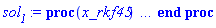 proc (x_rkf45) local _res, _dat, _vars, _solnproc, _xout, _ndsol, _pars, _n, _i; option `Copyright (c) 2000 by Waterloo Maple Inc. All rights reserved.`; if 1 < nargs then error "invalid input: too many arguments" end if; _EnvDSNumericSaveDigits := Digits; Digits := 15; if _EnvInFsolve = true then _xout := evalf[_EnvDSNumericSaveDigits](x_rkf45) else _xout := evalf(x_rkf45) end if; _dat := Array(1..4, {(1) = proc (_xin) local _xout, _dtbl, _dat, _vmap, _x0, _y0, _val, _dig, _n, _ne, _nd, _nv, _pars, _ini, _par, _i, _j, _k, _src; option `Copyright (c) 2002 by Waterloo Maple Inc. All rights reserved.`; table( [( "complex" ) = false ] ) _xout := _xin; _pars := [f = f, c = c]; _dtbl := array( 1 .. 4, [( 1 ) = (array( 1 .. 24, [( 1 ) = (datatype = float[8], order = C_order, storage = rectangular), ( 2 ) = (datatype = float[8], order = C_order, storage = rectangular), ( 3 ) = ([0, 0, 0, Array(1..0, 1..2, {}, datatype = float[8], order = C_order)]), ( 4 ) = (Array(1..54, {(1) = 2, (2) = 2, (3) = 0, (4) = 0, (5) = 2, (6) = 0, (7) = 0, (8) = 0, (9) = 0, (10) = 0, (11) = 0, (12) = 0, (13) = 0, (14) = 0, (15) = 0, (16) = 0, (17) = 0, (18) = 0, (19) = 100000000, (20) = 0, (21) = 0, (22) = 1, (23) = 4, (24) = 0, (25) = 1, (26) = 15, (27) = 1, (28) = 0, (29) = 1, (30) = 3, (31) = 3, (32) = 0, (33) = 1, (34) = 0, (35) = 0, (36) = 0, (37) = 0, (38) = 0, (39) = 0, (40) = 0, (41) = 0, (42) = 0, (43) = 1, (44) = 0, (45) = 0, (46) = 0, (47) = 0, (48) = 0, (49) = 0, (50) = 50, (51) = 1, (52) = 0, (53) = 0, (54) = 0}, datatype = integer[8])), ( 5 ) = (Array(1..28, {(1) = .0, (2) = 0.10e-5, (3) = .0, (4) = 0.500001e-14, (5) = .0, (6) = .0, (7) = .0, (8) = 0.10e-5, (9) = .0, (10) = .0, (11) = .0, (12) = .0, (13) = 1.0, (14) = .0, (15) = .49999999999999, (16) = .0, (17) = 1.0, (18) = 1.0, (19) = .0, (20) = .0, (21) = 1.0, (22) = 1.0, (23) = .0, (24) = .0, (25) = 0.10e-14, (26) = .0, (27) = .0, (28) = .0}, datatype = float[8], order = C_order)), ( 6 ) = (Array(1..4, {(1) = 0., (2) = 0., (3) = Float(undefined), (4) = Float(undefined)})), ( 7 ) = ([Array(1..4, 1..7, {(1, 1) = .0, (1, 2) = .203125, (1, 3) = .3046875, (1, 4) = .75, (1, 5) = .8125, (1, 6) = .40625, (1, 7) = .8125, (2, 1) = 0.6378173828125e-1, (2, 2) = .0, (2, 3) = .279296875, (2, 4) = .27237892150878906, (2, 5) = -0.9686851501464844e-1, (2, 6) = 0.1956939697265625e-1, (2, 7) = .5381584167480469, (3, 1) = 0.31890869140625e-1, (3, 2) = .0, (3, 3) = -.34375, (3, 4) = -.335235595703125, (3, 5) = .2296142578125, (3, 6) = .41748046875, (3, 7) = 11.480712890625, (4, 1) = 0.9710520505905151e-1, (4, 2) = .0, (4, 3) = .40350341796875, (4, 4) = 0.20297467708587646e-1, (4, 5) = -0.6054282188415527e-2, (4, 6) = -0.4770040512084961e-1, (4, 7) = .77858567237854}, datatype = float[8], order = C_order), Array(1..6, 1..6, {(1, 1) = .0, (1, 2) = .0, (1, 3) = .0, (1, 4) = .0, (1, 5) = .0, (1, 6) = 1.0, (2, 1) = .25, (2, 2) = .0, (2, 3) = .0, (2, 4) = .0, (2, 5) = .0, (2, 6) = 1.0, (3, 1) = .1875, (3, 2) = .5625, (3, 3) = .0, (3, 4) = .0, (3, 5) = .0, (3, 6) = 2.0, (4, 1) = .23583984375, (4, 2) = -.87890625, (4, 3) = .890625, (4, 4) = .0, (4, 5) = .0, (4, 6) = .2681884765625, (5, 1) = .1272735595703125, (5, 2) = -.5009765625, (5, 3) = .44921875, (5, 4) = -0.128936767578125e-1, (5, 5) = .0, (5, 6) = 0.626220703125e-1, (6, 1) = -0.927734375e-1, (6, 2) = .626220703125, (6, 3) = -.4326171875, (6, 4) = .1418304443359375, (6, 5) = -0.861053466796875e-1, (6, 6) = .3131103515625}, datatype = float[8], order = C_order), Array(1..6, {(1) = .0, (2) = .386, (3) = .21, (4) = .63, (5) = 1.0, (6) = 1.0}, datatype = float[8], order = C_order), Array(1..6, {(1) = .25, (2) = -.1043, (3) = .1035, (4) = -0.362e-1, (5) = .0, (6) = .0}, datatype = float[8], order = C_order), Array(1..6, 1..5, {(1, 1) = .0, (1, 2) = .0, (1, 3) = .0, (1, 4) = .0, (1, 5) = .0, (2, 1) = 1.544, (2, 2) = .0, (2, 3) = .0, (2, 4) = .0, (2, 5) = .0, (3, 1) = .9466785280815533, (3, 2) = .25570116989825814, (3, 3) = .0, (3, 4) = .0, (3, 5) = .0, (4, 1) = 3.3148251870684886, (4, 2) = 2.896124015972123, (4, 3) = .9986419139977808, (4, 4) = .0, (4, 5) = .0, (5, 1) = 1.2212245092262748, (5, 2) = 6.019134481287752, (5, 3) = 12.537083329320874, (5, 4) = -.687886036105895, (5, 5) = .0, (6, 1) = 1.2212245092262748, (6, 2) = 6.019134481287752, (6, 3) = 12.537083329320874, (6, 4) = -.687886036105895, (6, 5) = 1.0}, datatype = float[8], order = C_order), Array(1..6, 1..5, {(1, 1) = .0, (1, 2) = .0, (1, 3) = .0, (1, 4) = .0, (1, 5) = .0, (2, 1) = -5.6688, (2, 2) = .0, (2, 3) = .0, (2, 4) = .0, (2, 5) = .0, (3, 1) = -2.4300933568337584, (3, 2) = -.20635991570891224, (3, 3) = .0, (3, 4) = .0, (3, 5) = .0, (4, 1) = -.10735290581452621, (4, 2) = -9.594562251021896, (4, 3) = -20.470286148096154, (4, 4) = .0, (4, 5) = .0, (5, 1) = 7.496443313968615, (5, 2) = -10.246804314641219, (5, 3) = -33.99990352819906, (5, 4) = 11.708908932061595, (5, 5) = .0, (6, 1) = 8.083246795922411, (6, 2) = -7.981132988062785, (6, 3) = -31.52159432874373, (6, 4) = 16.319305431231363, (6, 5) = -6.0588182388340535}, datatype = float[8], order = C_order), Array(1..3, 1..5, {(1, 1) = .0, (1, 2) = .0, (1, 3) = .0, (1, 4) = .0, (1, 5) = .0, (2, 1) = 10.126235083446911, (2, 2) = -7.487995877607633, (2, 3) = -34.800918615557414, (2, 4) = -7.9927717075687275, (2, 5) = 1.0251377232956207, (3, 1) = -.6762803392806898, (3, 2) = 6.087714651678606, (3, 3) = 16.43084320892463, (3, 4) = 24.767225114183653, (3, 5) = -6.5943891257167815}, datatype = float[8], order = C_order)]), ( 9 ) = ([Array(1..2, {(1) = .1, (2) = .1}, datatype = float[8], order = C_order), Array(1..2, {(1) = .0, (2) = .0}, datatype = float[8], order = C_order), Array(1..2, {(1) = .0, (2) = .0}, datatype = float[8], order = C_order), Array(1..2, {(1) = .0, (2) = .0}, datatype = float[8], order = C_order), Array(1..2, {(1) = .0, (2) = .0}, datatype = float[8], order = C_order), Array(1..2, 1..2, {(1, 1) = .0, (1, 2) = .0, (2, 1) = .0, (2, 2) = .0}, datatype = float[8], order = C_order), Array(1..2, 1..2, {(1, 1) = .0, (1, 2) = .0, (2, 1) = .0, (2, 2) = .0}, datatype = float[8], order = C_order), Array(1..2, 1..6, {(1, 1) = .0, (1, 2) = .0, (1, 3) = .0, (1, 4) = .0, (1, 5) = .0, (1, 6) = .0, (2, 1) = .0, (2, 2) = .0, (2, 3) = .0, (2, 4) = .0, (2, 5) = .0, (2, 6) = .0}, datatype = float[8], order = C_order), Array(1..2, {(1) = 0, (2) = 0}, datatype = integer[8]), Array(1..4, {(1) = .0, (2) = .0, (3) = .0, (4) = .0}, datatype = float[8], order = C_order), Array(1..4, {(1) = .0, (2) = .0, (3) = .0, (4) = .0}, datatype = float[8], order = C_order), Array(1..4, {(1) = .0, (2) = .0, (3) = .0, (4) = .0}, datatype = float[8], order = C_order), Array(1..4, {(1) = .0, (2) = .0, (3) = .0, (4) = .0}, datatype = float[8], order = C_order), Array(1..2, {(1) = .0, (2) = .0}, datatype = float[8], order = C_order)]), ( 8 ) = ([Array(1..4, {(1) = .0, (2) = .0, (3) = .0, (4) = .0}, datatype = float[8], order = C_order), Array(1..4, {(1) = .0, (2) = .0, (3) = .0, (4) = .0}, datatype = float[8], order = C_order), Array(1..2, {(1) = .0, (2) = .0}, datatype = float[8], order = C_order), 0, 0]), ( 11 ) = (Array(1..6, 0..2, {(1, 1) = .0, (1, 2) = .0, (2, 0) = .0, (2, 1) = .0, (2, 2) = .0, (3, 0) = .0, (3, 1) = .0, (3, 2) = .0, (4, 0) = .0, (4, 1) = .0, (4, 2) = .0, (5, 0) = .0, (5, 1) = .0, (5, 2) = .0, (6, 0) = .0, (6, 1) = .0, (6, 2) = .0}, datatype = float[8], order = C_order)), ( 10 ) = ([proc (N, X, Y, YP) option `[Y[1] = v(t), Y[2] = x(t)]`; YP[1] := X-Y[3]*tanh(Y[1]/Y[4]); YP[2] := Y[1]; 0 end proc, -1, 0, 0, 0, 0, 0, 0]), ( 13 ) = (), ( 12 ) = (), ( 15 ) = ("rkf45"), ( 14 ) = ([0, 0]), ( 18 ) = ([]), ( 19 ) = (0), ( 16 ) = ([0, 0, 0, []]), ( 17 ) = ([proc (N, X, Y, YP) option `[Y[1] = v(t), Y[2] = x(t)]`; YP[1] := X-Y[3]*tanh(Y[1]/Y[4]); YP[2] := Y[1]; 0 end proc, -1, 0, 0, 0, 0, 0, 0]), ( 22 ) = (0), ( 23 ) = (0), ( 20 ) = ([]), ( 21 ) = (0), ( 24 ) = (0)  ] ))  ] ); _y0 := Array(0..4, {(1) = 0., (2) = 0., (3) = 0., (4) = undefined}); _vmap := array( 1 .. 2, [( 1 ) = (1), ( 2 ) = (2)  ] ); _x0 := _dtbl[1][5][5]; _n := _dtbl[1][4][1]; _ne := _dtbl[1][4][3]; _nd := _dtbl[1][4][4]; _nv := _dtbl[1][4][16]; if not type(_xout, 'numeric') then if member(_xout, ["start", "left", "right"]) then if _Env_smart_dsolve_numeric = true or _dtbl[1][4][10] = 1 then if _xout = "left" then if type(_dtbl[2], 'table') then return _dtbl[2][5][1] end if elif _xout = "right" then if type(_dtbl[3], 'table') then return _dtbl[3][5][1] end if end if end if; return _dtbl[1][5][5] elif _xout = "method" then return _dtbl[1][15] elif _xout = "storage" then return evalb(_dtbl[1][4][10] = 1) elif _xout = "leftdata" then if not type(_dtbl[2], 'array') then return NULL else return eval(_dtbl[2]) end if elif _xout = "rightdata" then if not type(_dtbl[3], 'array') then return NULL else return eval(_dtbl[3]) end if elif _xout = "enginedata" then return eval(_dtbl[1]) elif _xout = "enginereset" then _dtbl[2] := evaln(_dtbl[2]); _dtbl[3] := evaln(_dtbl[3]); return NULL elif _xout = "initial" then return procname(_y0[0]) elif _xout = "laxtol" then return _dtbl[`if`(member(_dtbl[4], {2, 3}), _dtbl[4], 1)][5][18] elif _xout = "numfun" then return `if`(member(_dtbl[4], {2, 3}), _dtbl[_dtbl[4]][4][18], 0) elif _xout = "parameters" then return [seq(_y0[_n+_i], _i = 1 .. nops(_pars))] elif _xout = "initial_and_parameters" then return procname(_y0[0]), [seq(_y0[_n+_i], _i = 1 .. nops(_pars))] elif _xout = "last" then if _dtbl[4] <> 2 and _dtbl[4] <> 3 or _x0-_dtbl[_dtbl[4]][5][1] = 0. then error "no information is available on last computed point" else _xout := _dtbl[_dtbl[4]][5][1] end if elif _xout = "function" then if _dtbl[1][4][33]-2. = 0 then return eval(_dtbl[1][10], 1) else return eval(_dtbl[1][10][1], 1) end if elif _xout = "map" then return copy(_vmap) elif type(_xin, `=`) and type(rhs(_xin), 'list') and member(lhs(_xin), {"initial", "parameters", "initial_and_parameters"}) then _ini, _par := [], []; if lhs(_xin) = "initial" then _ini := rhs(_xin) elif lhs(_xin) = "parameters" then _par := rhs(_xin) elif select(type, rhs(_xin), `=`) <> [] then _par, _ini := selectremove(type, rhs(_xin), `=`) elif nops(rhs(_xin)) < nops(_pars)+1 then error "insufficient data for specification of initial and parameters" else _par := rhs(_xin)[-nops(_pars) .. -1]; _ini := rhs(_xin)[1 .. -nops(_pars)-1] end if; _xout := lhs(_xout); if _par <> [] then `dsolve/numeric/process_parameters`(_n, _pars, _par, _y0) end if; if _ini <> [] then `dsolve/numeric/process_initial`(_n-_ne, _ini, _y0, _pars, _vmap) end if; `dsolve/numeric/SC/reinitialize`(_dtbl, _y0, _n, procname, _pars); if _Env_smart_dsolve_numeric = true and type(_y0[0], 'numeric') and _dtbl[1][4][10] <> 1 then procname("right") := _y0[0]; procname("left") := _y0[0] end if; if _xout = "initial" then return [_y0[0], seq(_y0[_vmap[_i]], _i = 1 .. _n-_ne)] elif _xout = "parameters" then return [seq(_y0[_n+_i], _i = 1 .. nops(_pars))] else return [_y0[0], seq(_y0[_vmap[_i]], _i = 1 .. _n-_ne)], [seq(_y0[_n+_i], _i = 1 .. nops(_pars))] end if elif _xin = "eventstop" then if _nv = 0 then error "this solution has no events" end if; _i := _dtbl[4]; if _i <> 2 and _i <> 3 then return 0 end if; if _dtbl[_i][4][10] = 1 and assigned(_dtbl[5-_i]) and _dtbl[_i][4][9] < 100 and 100 <= _dtbl[5-_i][4][9] then _i := 5-_i; _dtbl[4] := _i; _j := round(_dtbl[_i][4][17]); return round(_dtbl[_i][3][1][_j, 1]) elif 100 <= _dtbl[_i][4][9] then _j := round(_dtbl[_i][4][17]); return round(_dtbl[_i][3][1][_j, 1]) else return 0 end if elif _xin = "eventstatus" then if _nv = 0 then error "this solution has no events" end if; _i := [selectremove(proc (a) options operator, arrow; _dtbl[1][3][1][a, 7] = 1 end proc, {seq(_j, _j = 1 .. round(_dtbl[1][3][1][_nv+1, 1]))})]; return ':-enabled' = _i[1], ':-disabled' = _i[2] elif _xin = "eventclear" then if _nv = 0 then error "this solution has no events" end if; _i := _dtbl[4]; if _i <> 2 and _i <> 3 then error "no events to clear" end if; if _dtbl[_i][4][10] = 1 and assigned(_dtbl[5-_i]) and _dtbl[_i][4][9] < 100 and 100 < _dtbl[5-_i][4][9] then _dtbl[4] := 5-_i; _i := 5-_i end if; if _dtbl[_i][4][9] < 100 then error "no events to clear" elif _nv < _dtbl[_i][4][9]-100 then error "event error condition cannot be cleared" else _j := _dtbl[_i][4][9]-100; if irem(round(_dtbl[_i][3][1][_j, 4]), 2) = 1 then error "retriggerable events cannot be cleared" end if; _j := round(_dtbl[_i][3][1][_j, 1]); for _k to _nv do if _dtbl[_i][3][1][_k, 1] = _j then if _dtbl[_i][3][1][_k, 2] = 3 then error "range events cannot be cleared" end if; _dtbl[_i][3][1][_k, 8] := _dtbl[_i][3][1][_nv+1, 8] end if end do; _dtbl[_i][4][17] := 0; _dtbl[_i][4][9] := 0; if _dtbl[1][4][10] = 1 then if _i = 2 then try procname(procname("left")) catch:  end try else try procname(procname("right")) catch:  end try end if end if end if; return  elif type(_xin, `=`) and member(lhs(_xin), {"eventdisable", "eventenable"}) then if _nv = 0 then error "this solution has no events" end if; if type(rhs(_xin), {('list')('posint'), ('set')('posint')}) then _i := {op(rhs(_xin))} elif type(rhs(_xin), 'posint') then _i := {rhs(_xin)} else error "event identifiers must be integers in the range 1..%1", round(_dtbl[1][3][1][_nv+1, 1]) end if; if select(proc (a) options operator, arrow; _nv < a end proc, _i) <> {} then error "event identifiers must be integers in the range 1..%1", round(_dtbl[1][3][1][_nv+1, 1]) end if; _k := {}; for _j to _nv do if member(round(_dtbl[1][3][1][_j, 1]), _i) then _k := `union`(_k, {_j}) end if end do; _i := _k; if lhs(_xin) = "eventdisable" then _dtbl[4] := 0; _j := [evalb(assigned(_dtbl[2]) and member(_dtbl[2][4][17], _i)), evalb(assigned(_dtbl[3]) and member(_dtbl[3][4][17], _i))]; for _k in _i do _dtbl[1][3][1][_k, 7] := 0; if assigned(_dtbl[2]) then _dtbl[2][3][1][_k, 7] := 0 end if; if assigned(_dtbl[3]) then _dtbl[3][3][1][_k, 7] := 0 end if end do; if _j[1] then for _k to _nv+1 do if _k <= _nv and not type(_dtbl[2][3][4][_k, 1], 'undefined') then userinfo(3, {'events', 'eventreset'}, `reinit #2, event code `, _k, ` to defined init `, _dtbl[2][3][4][_k, 1]); _dtbl[2][3][1][_k, 8] := _dtbl[2][3][4][_k, 1] elif _dtbl[2][3][1][_k, 2] = 0 and irem(iquo(round(_dtbl[2][3][1][_k, 4]), 32), 2) = 1 then userinfo(3, {'events', 'eventreset'}, `reinit #2, event code `, _k, ` to rate hysteresis init `, _dtbl[2][5][24]); _dtbl[2][3][1][_k, 8] := _dtbl[2][5][24] elif _dtbl[2][3][1][_k, 2] = 0 and irem(iquo(round(_dtbl[2][3][1][_k, 4]), 2), 2) = 0 then userinfo(3, {'events', 'eventreset'}, `reinit #2, event code `, _k, ` to initial init `, _x0); _dtbl[2][3][1][_k, 8] := _x0 else userinfo(3, {'events', 'eventreset'}, `reinit #2, event code `, _k, ` to fireinitial init `, _x0-1); _dtbl[2][3][1][_k, 8] := _x0-1 end if end do; _dtbl[2][4][17] := 0; _dtbl[2][4][9] := 0; if _dtbl[1][4][10] = 1 then procname(procname("left")) end if end if; if _j[2] then for _k to _nv+1 do if _k <= _nv and not type(_dtbl[3][3][4][_k, 2], 'undefined') then userinfo(3, {'events', 'eventreset'}, `reinit #3, event code `, _k, ` to defined init `, _dtbl[3][3][4][_k, 2]); _dtbl[3][3][1][_k, 8] := _dtbl[3][3][4][_k, 2] elif _dtbl[3][3][1][_k, 2] = 0 and irem(iquo(round(_dtbl[3][3][1][_k, 4]), 32), 2) = 1 then userinfo(3, {'events', 'eventreset'}, `reinit #3, event code `, _k, ` to rate hysteresis init `, _dtbl[3][5][24]); _dtbl[3][3][1][_k, 8] := _dtbl[3][5][24] elif _dtbl[3][3][1][_k, 2] = 0 and irem(iquo(round(_dtbl[3][3][1][_k, 4]), 2), 2) = 0 then userinfo(3, {'events', 'eventreset'}, `reinit #3, event code `, _k, ` to initial init `, _x0); _dtbl[3][3][1][_k, 8] := _x0 else userinfo(3, {'events', 'eventreset'}, `reinit #3, event code `, _k, ` to fireinitial init `, _x0+1); _dtbl[3][3][1][_k, 8] := _x0+1 end if end do; _dtbl[3][4][17] := 0; _dtbl[3][4][9] := 0; if _dtbl[1][4][10] = 1 then procname(procname("right")) end if end if else for _k in _i do _dtbl[1][3][1][_k, 7] := 1 end do; _dtbl[2] := evaln(_dtbl[2]); _dtbl[3] := evaln(_dtbl[3]); _dtbl[4] := 0; if _dtbl[1][4][10] = 1 then if _x0 <= procname("right") then try procname(procname("right")) catch:  end try end if; if procname("left") <= _x0 then try procname(procname("left")) catch:  end try end if end if end if; return  elif type(_xin, `=`) and lhs(_xin) = "eventfired" then if not type(rhs(_xin), 'list') then error "'eventfired' must be specified as a list" end if; if _nv = 0 then error "this solution has no events" end if; if _dtbl[4] <> 2 and _dtbl[4] <> 3 then error "'direction' must be set prior to calling/setting 'eventfired'" end if; _i := _dtbl[4]; _val := NULL; if not assigned(_EnvEventRetriggerWarned) then _EnvEventRetriggerWarned := false end if; for _k in rhs(_xin) do if type(_k, 'integer') then _src := _k elif type(_k, 'integer' = 'anything') and type(evalf(rhs(_k)), 'numeric') then _k := lhs(_k) = evalf[max(Digits, 18)](rhs(_k)); _src := lhs(_k) else error "'eventfired' entry is not valid: %1", _k end if; if _src < 1 or round(_dtbl[1][3][1][_nv+1, 1]) < _src then error "event identifiers must be integers in the range 1..%1", round(_dtbl[1][3][1][_nv+1, 1]) end if; _src := {seq(`if`(_dtbl[1][3][1][_j, 1]-_src = 0., _j, NULL), _j = 1 .. _nv)}; if nops(_src) <> 1 then error "'eventfired' can only be set/queried for root-finding events and time/interval events" end if; _src := _src[1]; if _dtbl[1][3][1][_src, 2] <> 0. and _dtbl[1][3][1][_src, 2]-2. <> 0. then error "'eventfired' can only be set/queried for root-finding events and time/interval events" elif irem(round(_dtbl[1][3][1][_src, 4]), 2) = 1 then if _EnvEventRetriggerWarned = false then WARNING(`'eventfired' has no effect on events that retrigger`) end if; _EnvEventRetriggerWarned := true end if; if _dtbl[_i][3][1][_src, 2] = 0 and irem(iquo(round(_dtbl[_i][3][1][_src, 4]), 32), 2) = 1 then _val := _val, undefined elif type(_dtbl[_i][3][4][_src, _i-1], 'undefined') or _i = 2 and _dtbl[2][3][1][_src, 8] < _dtbl[2][3][4][_src, 1] or _i = 3 and _dtbl[3][3][4][_src, 2] < _dtbl[3][3][1][_src, 8] then _val := _val, _dtbl[_i][3][1][_src, 8] else _val := _val, _dtbl[_i][3][4][_src, _i-1] end if; if type(_k, `=`) then if _dtbl[_i][3][1][_src, 2] = 0 and irem(iquo(round(_dtbl[_i][3][1][_src, 4]), 32), 2) = 1 then error "cannot set event code for a rate hysteresis event" end if; userinfo(3, {'events', 'eventreset'}, `manual set event code `, _src, ` to value `, rhs(_k)); _dtbl[_i][3][1][_src, 8] := rhs(_k); _dtbl[_i][3][4][_src, _i-1] := rhs(_k) end if end do; return [_val] elif type(_xin, `=`) and lhs(_xin) = "direction" then if not member(rhs(_xin), {-1, 1, ':-left', ':-right'}) then error "'direction' must be specified as either '1' or 'right' (positive) or '-1' or 'left' (negative)" end if; _src := `if`(_dtbl[4] = 2, -1, `if`(_dtbl[4] = 3, 1, undefined)); _i := `if`(member(rhs(_xin), {1, ':-right'}), 3, 2); _dtbl[4] := _i; _dtbl[_i] := `dsolve/numeric/SC/IVPdcopy`(_dtbl[1], `if`(assigned(_dtbl[_i]), _dtbl[_i], NULL)); if 0 < _nv then for _j to _nv+1 do if _j <= _nv and not type(_dtbl[_i][3][4][_j, _i-1], 'undefined') then userinfo(3, {'events', 'eventreset'}, `reinit #4, event code `, _j, ` to defined init `, _dtbl[_i][3][4][_j, _i-1]); _dtbl[_i][3][1][_j, 8] := _dtbl[_i][3][4][_j, _i-1] elif _dtbl[_i][3][1][_j, 2] = 0 and irem(iquo(round(_dtbl[_i][3][1][_j, 4]), 32), 2) = 1 then userinfo(3, {'events', 'eventreset'}, `reinit #4, event code `, _j, ` to rate hysteresis init `, _dtbl[_i][5][24]); _dtbl[_i][3][1][_j, 8] := _dtbl[_i][5][24] elif _dtbl[_i][3][1][_j, 2] = 0 and irem(iquo(round(_dtbl[_i][3][1][_j, 4]), 2), 2) = 0 then userinfo(3, {'events', 'eventreset'}, `reinit #4, event code `, _j, ` to initial init `, _x0); _dtbl[_i][3][1][_j, 8] := _x0 else userinfo(3, {'events', 'eventreset'}, `reinit #4, event code `, _j, ` to fireinitial init `, _x0-2*_i+5.0); _dtbl[_i][3][1][_j, 8] := _x0-2*_i+5.0 end if end do end if; return _src elif _xin = "eventcount" then if _dtbl[1][3][1] = 0 or _dtbl[4] <> 2 and _dtbl[4] <> 3 then return 0 else return round(_dtbl[_dtbl[4]][3][1][_nv+1, 12]) end if else return "procname" end if end if; if _xout = _x0 then return [_x0, seq(evalf(_dtbl[1][6][_vmap[_i]]), _i = 1 .. _n-_ne)] end if; _i := `if`(_x0 <= _xout, 3, 2); if _xin = "last" and 0 < _dtbl[_i][4][9] and _dtbl[_i][4][9] < 100 then _dat := eval(_dtbl[_i], 2); _j := _dat[4][20]; return [_dat[11][_j, 0], seq(_dat[11][_j, _vmap[_i]], _i = 1 .. _n-_ne-_nd), seq(_dat[8][1][_vmap[_i]], _i = _n-_ne-_nd+1 .. _n-_ne)] end if; if not type(_dtbl[_i], 'array') then _dtbl[_i] := `dsolve/numeric/SC/IVPdcopy`(_dtbl[1], `if`(assigned(_dtbl[_i]), _dtbl[_i], NULL)); if 0 < _nv then for _j to _nv+1 do if _j <= _nv and not type(_dtbl[_i][3][4][_j, _i-1], 'undefined') then userinfo(3, {'events', 'eventreset'}, `reinit #5, event code `, _j, ` to defined init `, _dtbl[_i][3][4][_j, _i-1]); _dtbl[_i][3][1][_j, 8] := _dtbl[_i][3][4][_j, _i-1] elif _dtbl[_i][3][1][_j, 2] = 0 and irem(iquo(round(_dtbl[_i][3][1][_j, 4]), 32), 2) = 1 then userinfo(3, {'events', 'eventreset'}, `reinit #5, event code `, _j, ` to rate hysteresis init `, _dtbl[_i][5][24]); _dtbl[_i][3][1][_j, 8] := _dtbl[_i][5][24] elif _dtbl[_i][3][1][_j, 2] = 0 and irem(iquo(round(_dtbl[_i][3][1][_j, 4]), 2), 2) = 0 then userinfo(3, {'events', 'eventreset'}, `reinit #5, event code `, _j, ` to initial init `, _x0); _dtbl[_i][3][1][_j, 8] := _x0 else userinfo(3, {'events', 'eventreset'}, `reinit #5, event code `, _j, ` to fireinitial init `, _x0-2*_i+5.0); _dtbl[_i][3][1][_j, 8] := _x0-2*_i+5.0 end if end do end if end if; if _xin <> "last" then if 0 < 0 then if `dsolve/numeric/checkglobals`(op(_dtbl[1][14]), _pars, _n, _y0) then `dsolve/numeric/SC/reinitialize`(_dtbl, _y0, _n, procname, _pars, _i) end if end if; if _dtbl[1][4][7] = 0 then error "parameters must be initialized before solution can be computed" end if end if; _dat := eval(_dtbl[_i], 2); _dtbl[4] := _i; try _src := `dsolve/numeric/SC/IVPrun`(_dat, _xout) catch: userinfo(2, `dsolve/debug`, print(`Exception in solnproc:`, [lastexception][2 .. -1])); error  end try; if _src = 0 and 100 < _dat[4][9] then _val := _dat[3][1][_nv+1, 8] else _val := _dat[11][_dat[4][20], 0] end if; if _src <> 0 or _dat[4][9] <= 0 then _dtbl[1][5][1] := _xout else _dtbl[1][5][1] := _val end if; if _i = 3 and _val < _xout then Rounding := -infinity; if _dat[4][9] = 1 then error "cannot evaluate the solution further right of %1, probably a singularity", evalf[8](_val) elif _dat[4][9] = 2 then error "cannot evaluate the solution further right of %1, maxfun limit exceeded (see ?dsolve,maxfun for details)", evalf[8](_val) elif _dat[4][9] = 3 then if _dat[4][25] = 3 then error "cannot evaluate the solution past the initial point, problem may be initially singular or improperly set up" else error "cannot evaluate the solution past the initial point, problem may be complex, initially singular or improperly set up" end if elif _dat[4][9] = 4 then error "cannot evaluate the solution further right of %1, accuracy goal cannot be achieved with specified 'minstep'", evalf[8](_val) elif _dat[4][9] = 5 then error "cannot evaluate the solution further right of %1, too many step failures, tolerances may be too loose for problem", evalf[8](_val) elif _dat[4][9] = 6 then error "cannot evaluate the solution further right of %1, cannot downgrade delay storage for problems with delay derivative order > 1, try increasing delaypts", evalf[8](_val) elif _dat[4][9] = 10 then error "cannot evaluate the solution further right of %1, interrupt requested", evalf[8](_val) elif 100 < _dat[4][9] then if _dat[4][9]-100 = _nv+1 then error "constraint projection failure on event at t=%1", evalf[8](_val) elif _dat[4][9]-100 = _nv+2 then error "index-1 and derivative evaluation failure on event at t=%1", evalf[8](_val) elif _dat[4][9]-100 = _nv+3 then error "maximum number of event iterations reached (%1) at t=%2", round(_dat[3][1][_nv+1, 3]), evalf[8](_val) else if _Env_dsolve_nowarnstop <> true then `dsolve/numeric/warning`(StringTools:-FormatMessage("cannot evaluate the solution further right of %1, event #%2 triggered a halt", evalf[8](_val), round(_dat[3][1][_dat[4][9]-100, 1]))) end if; Rounding := 'nearest'; _xout := _val end if else error "cannot evaluate the solution further right of %1", evalf[8](_val) end if elif _i = 2 and _xout < _val then Rounding := infinity; if _dat[4][9] = 1 then error "cannot evaluate the solution further left of %1, probably a singularity", evalf[8](_val) elif _dat[4][9] = 2 then error "cannot evaluate the solution further left of %1, maxfun limit exceeded (see ?dsolve,maxfun for details)", evalf[8](_val) elif _dat[4][9] = 3 then if _dat[4][25] = 3 then error "cannot evaluate the solution past the initial point, problem may be initially singular or improperly set up" else error "cannot evaluate the solution past the initial point, problem may be complex, initially singular or improperly set up" end if elif _dat[4][9] = 4 then error "cannot evaluate the solution further left of %1, accuracy goal cannot be achieved with specified 'minstep'", evalf[8](_val) elif _dat[4][9] = 5 then error "cannot evaluate the solution further left of %1, too many step failures, tolerances may be too loose for problem", evalf[8](_val) elif _dat[4][9] = 6 then error "cannot evaluate the solution further left of %1, cannot downgrade delay storage for problems with delay derivative order > 1, try increasing delaypts", evalf[8](_val) elif _dat[4][9] = 10 then error "cannot evaluate the solution further right of %1, interrupt requested", evalf[8](_val) elif 100 < _dat[4][9] then if _dat[4][9]-100 = _nv+1 then error "constraint projection failure on event at t=%1", evalf[8](_val) elif _dat[4][9]-100 = _nv+2 then error "index-1 and derivative evaluation failure on event at t=%1", evalf[8](_val) elif _dat[4][9]-100 = _nv+3 then error "maximum number of event iterations reached (%1) at t=%2", round(_dat[3][1][_nv+1, 3]), evalf[8](_val) else if _Env_dsolve_nowarnstop <> true then `dsolve/numeric/warning`(StringTools:-FormatMessage("cannot evaluate the solution further left of %1, event #%2 triggered a halt", evalf[8](_val), round(_dat[3][1][_dat[4][9]-100, 1]))) end if; Rounding := 'nearest'; _xout := _val end if else error "cannot evaluate the solution further left of %1", evalf[8](_val) end if end if; if _EnvInFsolve = true then _dig := _dat[4][26]; _dat[4][26] := _EnvDSNumericSaveDigits; _Env_dsolve_SC_native := true; if _dat[4][25] = 1 then _i := 1; _dat[4][25] := 2 else _i := _dat[4][25] end if; _val := `dsolve/numeric/SC/IVPval`(_dat, _xout, _src); _dat[4][25] := _i; _dat[4][26] := _dig; [_xout, seq(_val[_vmap[_i]], _i = 1 .. _n-_ne)] else Digits := _dat[4][26]; _val := `dsolve/numeric/SC/IVPval`(eval(_dat, 2), _xout, _src); [_xout, seq(_val[_vmap[_i]], _i = 1 .. _n-_ne)] end if end proc, (2) = Array(0..0, {}), (3) = [t, v(t), x(t)], (4) = [f = f, c = c]}); _vars := _dat[3]; _pars := map(rhs, _dat[4]); _n := nops(_vars)-1; _solnproc := _dat[1]; if not type(_xout, 'numeric') then if member(x_rkf45, ["start", 'start', "method", 'method', "left", 'left', "right", 'right', "leftdata", "rightdata", "enginedata", "eventstop", 'eventstop', "eventclear", 'eventclear', "eventstatus", 'eventstatus', "eventcount", 'eventcount', "laxtol", 'laxtol', "numfun", 'numfun', NULL]) then _res := _solnproc(convert(x_rkf45, 'string')); if 1 < nops([_res]) then return _res elif type(_res, 'array') then return eval(_res, 1) elif _res <> "procname" then return _res end if elif member(x_rkf45, ["last", 'last', "initial", 'initial', "parameters", 'parameters', "initial_and_parameters", 'initial_and_parameters', NULL]) then _xout := convert(x_rkf45, 'string'); _res := _solnproc(_xout); if _xout = "parameters" then return [seq(_pars[_i] = _res[_i], _i = 1 .. nops(_pars))] elif _xout = "initial_and_parameters" then return [seq(_vars[_i+1] = [_res][1][_i+1], _i = 0 .. _n), seq(_pars[_i] = [_res][2][_i], _i = 1 .. nops(_pars))] else return [seq(_vars[_i+1] = _res[_i+1], _i = 0 .. _n)] end if elif type(_xout, `=`) and member(lhs(_xout), ["initial", 'initial', "parameters", 'parameters', "initial_and_parameters", 'initial_and_parameters', NULL]) then _xout := convert(lhs(x_rkf45), 'string') = rhs(x_rkf45); if type(rhs(_xout), 'list') then _res := _solnproc(_xout) else error "initial and/or parameter values must be specified in a list" end if; if lhs(_xout) = "initial" then return [seq(_vars[_i+1] = _res[_i+1], _i = 0 .. _n)] elif lhs(_xout) = "parameters" then return [seq(_pars[_i] = _res[_i], _i = 1 .. nops(_pars))] else return [seq(_vars[_i+1] = [_res][1][_i+1], _i = 0 .. _n), seq(_pars[_i] = [_res][2][_i], _i = 1 .. nops(_pars))] end if elif type(_xout, `=`) and member(lhs(_xout), ["eventdisable", 'eventdisable', "eventenable", 'eventenable', "eventfired", 'eventfired', "direction", 'direction', NULL]) then return _solnproc(convert(lhs(x_rkf45), 'string') = rhs(x_rkf45)) elif _xout = "solnprocedure" then return eval(_solnproc) elif _xout = "sysvars" then return _vars end if; if procname <> unknown then return ('procname')(x_rkf45) else _ndsol; _ndsol := pointto(_dat[2][0]); return ('_ndsol')(x_rkf45) end if end if; try _res := _solnproc(_xout); [seq(_vars[_i+1] = _res[_i+1], _i = 0 .. _n)] catch: error  end try end proc