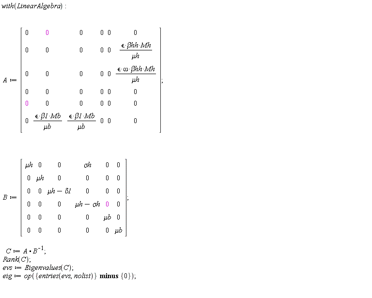 with(LinearAlgebra); A := Matrix(6, 6, {(1, 1) = 0, (1, 2) = 0, (1, 3) = 0, (1, 4) = 0, (1, 5) = 0, (1, 6) = 0, (2, 1) = 0, (2, 2) = 0, (2, 3) = 0, (2, 4) = 0, (2, 5) = 0, (2, 6) = `&epsilon;`*`&beta;hh`*Mh/`&mu;h`, (3, 1) = 0, (3, 2) = 0, (3, 3) = 0, (3, 4) = 0, (3, 5) = 0, (3, 6) = `&epsilon;`*omega*`&beta;hh`*Mh/`&mu;h`, (4, 1) = 0, (4, 2) = 0, (4, 3) = 0, (4, 4) = 0, (4, 5) = 0, (4, 6) = 0, (5, 1) = 0, (5, 2) = 0, (5, 3) = 0, (5, 4) = 0, (5, 5) = 0, (5, 6) = 0, (6, 1) = 0, (6, 2) = `&epsilon;`*beta1*Mb/`&mu;b`, (6, 3) = `&epsilon;`*beta1*Mb/`&mu;b`, (6, 4) = 0, (6, 5) = 0, (6, 6) = 0}); B := Matrix(6, 6, {(1, 1) = `&mu;h`, (1, 2) = 0, (1, 3) = 0, (1, 4) = `&sigma;h`, (1, 5) = 0, (1, 6) = 0, (2, 1) = 0, (2, 2) = `&mu;h`, (2, 3) = 0, (2, 4) = 0, (2, 5) = 0, (2, 6) = 0, (3, 1) = 0, (3, 2) = 0, (3, 3) = `&mu;h`-delta1, (3, 4) = 0, (3, 5) = 0, (3, 6) = 0, (4, 1) = 0, (4, 2) = 0, (4, 3) = 0, (4, 4) = `&mu;h`-`&sigma;h`, (4, 5) = 0, (4, 6) = 0, (5, 1) = 0, (5, 2) = 0, (5, 3) = 0, (5, 4) = 0, (5, 5) = `&mu;b`, (5, 6) = 0, (6, 1) = 0, (6, 2) = 0, (6, 3) = 0, (6, 4) = 0, (6, 5) = 0, (6, 6) = `&mu;b`}); C := A.(1/B); Rank(C); evs := Eigenvalues(C); eig := op(`minus`({entries(evs, nolist)}, {0}))