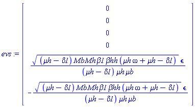 evs := Vector(6, {(1) = 0, (2) = 0, (3) = 0, (4) = 0, (5) = sqrt((`&mu;h`-delta1)*Mb*Mh*beta1*`&beta;hh`*(`&mu;h`*omega+`&mu;h`-delta1))*`&epsilon;`/((`&mu;h`-delta1)*`&mu;h`*`&mu;b`), (6) = -sqrt((`&mu;h`-delta1)*Mb*Mh*beta1*`&beta;hh`*(`&mu;h`*omega+`&mu;h`-delta1))*`&epsilon;`/((`&mu;h`-delta1)*`&mu;h`*`&mu;b`)})