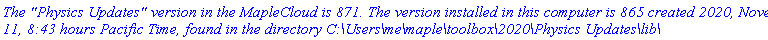 `The "Physics Updates" version in the MapleCloud is 871. The version installed in this computer is 865 created 2020, November 11, 8:43 hours Pacific Time, found in the directory C:\Users\me\maple\toolbox\2020\Physics Updates\lib\`