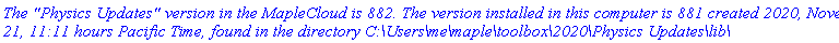 `The "Physics Updates" version in the MapleCloud is 882. The version installed in this computer is 881 created 2020, November 21, 11:11 hours Pacific Time, found in the directory C:\Users\me\maple\toolbox\2020\Physics Updates\lib\`