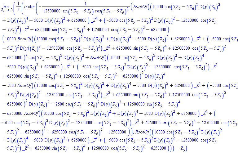 limit((1/5)*arctan(-(1/12500000)*RootOf((10000*cos(5*Z[5]-5*Z[6])^2*(D(y))(Z[6])^2+(D(y))(Z[6])^4-5000*(D(y))(Z[6])^2+6250000)*_Z^4+(-5000*cos(5*Z[5]-5*Z[6])^2*(D(y))(Z[6])^2-12500000*cos(5*Z[5]-5*Z[6])^2)*_Z^2+6250000*sin(5*Z[5]-5*Z[6])^4+12500000*cos(5*Z[5]-5*Z[6])^2-6250000)*(10000*RootOf((10000*cos(5*Z[5]-5*Z[6])^2*(D(y))(Z[6])^2+(D(y))(Z[6])^4-5000*(D(y))(Z[6])^2+6250000)*_Z^4+(-5000*cos(5*Z[5]-5*Z[6])^2*(D(y))(Z[6])^2-12500000*cos(5*Z[5]-5*Z[6])^2)*_Z^2+6250000*sin(5*Z[5]-5*Z[6])^4+12500000*cos(5*Z[5]-5*Z[6])^2-6250000)^2*cos(5*Z[5]-5*Z[6])^2*(D(y))(Z[6])^2+RootOf((10000*cos(5*Z[5]-5*Z[6])^2*(D(y))(Z[6])^2+(D(y))(Z[6])^4-5000*(D(y))(Z[6])^2+6250000)*_Z^4+(-5000*cos(5*Z[5]-5*Z[6])^2*(D(y))(Z[6])^2-12500000*cos(5*Z[5]-5*Z[6])^2)*_Z^2+6250000*sin(5*Z[5]-5*Z[6])^4+12500000*cos(5*Z[5]-5*Z[6])^2-6250000)^2*(D(y))(Z[6])^4-5000*RootOf((10000*cos(5*Z[5]-5*Z[6])^2*(D(y))(Z[6])^2+(D(y))(Z[6])^4-5000*(D(y))(Z[6])^2+6250000)*_Z^4+(-5000*cos(5*Z[5]-5*Z[6])^2*(D(y))(Z[6])^2-12500000*cos(5*Z[5]-5*Z[6])^2)*_Z^2+6250000*sin(5*Z[5]-5*Z[6])^4+12500000*cos(5*Z[5]-5*Z[6])^2-6250000)^2*(D(y))(Z[6])^2-2500*cos(5*Z[5]-5*Z[6])^2*(D(y))(Z[6])^2+12500000*sin(5*Z[5]-5*Z[6])^4+6250000*RootOf((10000*cos(5*Z[5]-5*Z[6])^2*(D(y))(Z[6])^2+(D(y))(Z[6])^4-5000*(D(y))(Z[6])^2+6250000)*_Z^4+(-5000*cos(5*Z[5]-5*Z[6])^2*(D(y))(Z[6])^2-12500000*cos(5*Z[5]-5*Z[6])^2)*_Z^2+6250000*sin(5*Z[5]-5*Z[6])^4+12500000*cos(5*Z[5]-5*Z[6])^2-6250000)^2+6250000*cos(5*Z[5]-5*Z[6])^2-12500000)/(sin(5*Z[5]-5*Z[6])*cos(5*Z[5]-5*Z[6])^3), RootOf((10000*cos(5*Z[5]-5*Z[6])^2*(D(y))(Z[6])^2+(D(y))(Z[6])^4-5000*(D(y))(Z[6])^2+6250000)*_Z^4+(-5000*cos(5*Z[5]-5*Z[6])^2*(D(y))(Z[6])^2-12500000*cos(5*Z[5]-5*Z[6])^2)*_Z^2+6250000*sin(5*Z[5]-5*Z[6])^4+12500000*cos(5*Z[5]-5*Z[6])^2-6250000))-Z[5], Z[5] = 0)