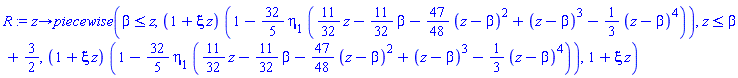 proc (z) options operator, arrow; piecewise(beta <= z, (1+xi*z)*(1-(32/5)*eta[1]*((11/32)*z-(11/32)*beta-(47/48)*(z-beta)^2+(z-beta)^3-(1/3)*(z-beta)^4)), z <= beta+3/2, (1+xi*z)*(1-(32/5)*eta[1]*((11/32)*z-(11/32)*beta-(47/48)*(z-beta)^2+(z-beta)^3-(1/3)*(z-beta)^4)), 1+xi*z) end proc