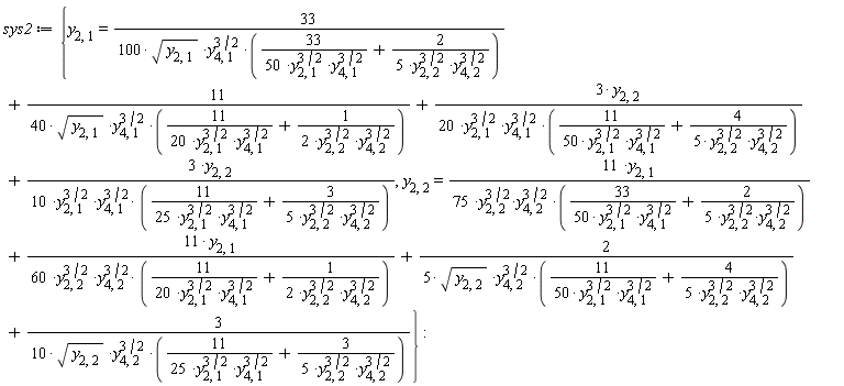sys2 := {y[2, 1] = 33/(100*sqrt(y[2, 1])*y[4, 1]^(3/2)*(33/(50*y[2, 1]^(3/2)*y[4, 1]^(3/2))+2/(5*y[2, 2]^(3/2)*y[4, 2]^(3/2))))+11/(40*sqrt(y[2, 1])*y[4, 1]^(3/2)*(11/(20*y[2, 1]^(3/2)*y[4, 1]^(3/2))+1/(2*y[2, 2]^(3/2)*y[4, 2]^(3/2))))+3*y[2, 2]/(20*y[2, 1]^(3/2)*y[4, 1]^(3/2)*(11/(50*y[2, 1]^(3/2)*y[4, 1]^(3/2))+4/(5*y[2, 2]^(3/2)*y[4, 2]^(3/2))))+3*y[2, 2]/(10*y[2, 1]^(3/2)*y[4, 1]^(3/2)*(11/(25*y[2, 1]^(3/2)*y[4, 1]^(3/2))+3/(5*y[2, 2]^(3/2)*y[4, 2]^(3/2)))), y[2, 2] = 11*y[2, 1]/(75*y[2, 2]^(3/2)*y[4, 2]^(3/2)*(33/(50*y[2, 1]^(3/2)*y[4, 1]^(3/2))+2/(5*y[2, 2]^(3/2)*y[4, 2]^(3/2))))+11*y[2, 1]/(60*y[2, 2]^(3/2)*y[4, 2]^(3/2)*(11/(20*y[2, 1]^(3/2)*y[4, 1]^(3/2))+1/(2*y[2, 2]^(3/2)*y[4, 2]^(3/2))))+2/(5*sqrt(y[2, 2])*y[4, 2]^(3/2)*(11/(50*y[2, 1]^(3/2)*y[4, 1]^(3/2))+4/(5*y[2, 2]^(3/2)*y[4, 2]^(3/2))))+3/(10*sqrt(y[2, 2])*y[4, 2]^(3/2)*(11/(25*y[2, 1]^(3/2)*y[4, 1]^(3/2))+3/(5*y[2, 2]^(3/2)*y[4, 2]^(3/2))))}