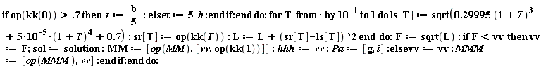 "if op(kk(0))>.7 then  t:=(b)/(5): else t:=5*b :end if:end do: for T  from i by 10^(-1) to 1 do ls[T] := sqrt(0.29995*(1+ T)^(3)+5*10^(-5)*(1+ T)^(4)+0.7): sr[T] := op(kk(T)): L := L+(sr[T]-ls[T])^2 end  do:F:=sqrt(L): if F<vv  then vv:=F; sol:=solution:MM:=[op(MM),[vv,op(kk(1))]]:hhh:=vv:Pa:=[g,i]:else vv:=vv: MMM:=[op(MMM),vv]:end if:end do:"