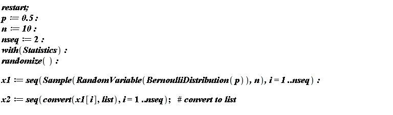 restart; p := .5; n := 10; nseq := 2; with(Statistics); randomize(); x1 := seq(Sample(RandomVariable(BernoulliDistribution(p)), n), i = 1 .. nseq); x2 := seq(convert(x1[i], list), i = 1 .. nseq)