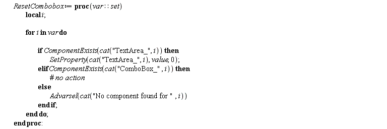 ResetCombobox := proc (var::set) local i; for i in var do if ComponentExists(cat("TextArea_", i)) then SetProperty(cat("TextArea_", i), value, 0) elif ComponentExists(cat("ComboBox_", i)) then  else Advarsel(cat("No component found for ", i)) end if end do end proc