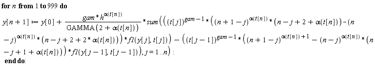 for n to 999 do y[n+1] := y[0]+gam*h^alpha(t[n])*(sum(t[j]^(gam-1)*((n+1-j)^alpha(t[n])*(n-j+2+alpha(t[n]))-(n-j)^alpha(t[n])*(n-j+2+2*alpha(t[n])))*f1(y[j], t[j])-t[j-1]^(gam-1)*((n+1-j)^(alpha(t[n])+1)-(n-j)^alpha(t[n])*(n-j+1+alpha(t[n])))*f1(y[j-1], t[j-1]), j = 1 .. n))/GAMMA(2+alpha(t[n])) end do