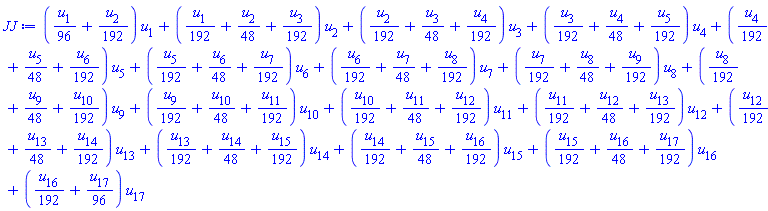 JJ := ((1/96)*u[1]+(1/192)*u[2])*u[1]+((1/192)*u[1]+(1/48)*u[2]+(1/192)*u[3])*u[2]+((1/192)*u[2]+(1/48)*u[3]+(1/192)*u[4])*u[3]+((1/192)*u[3]+(1/48)*u[4]+(1/192)*u[5])*u[4]+((1/192)*u[4]+(1/48)*u[5]+(1/192)*u[6])*u[5]+((1/192)*u[5]+(1/48)*u[6]+(1/192)*u[7])*u[6]+((1/192)*u[6]+(1/48)*u[7]+(1/192)*u[8])*u[7]+((1/192)*u[7]+(1/48)*u[8]+(1/192)*u[9])*u[8]+((1/192)*u[8]+(1/48)*u[9]+(1/192)*u[10])*u[9]+((1/192)*u[9]+(1/48)*u[10]+(1/192)*u[11])*u[10]+((1/192)*u[10]+(1/48)*u[11]+(1/192)*u[12])*u[11]+((1/192)*u[11]+(1/48)*u[12]+(1/192)*u[13])*u[12]+((1/192)*u[12]+(1/48)*u[13]+(1/192)*u[14])*u[13]+((1/192)*u[13]+(1/48)*u[14]+(1/192)*u[15])*u[14]+((1/192)*u[14]+(1/48)*u[15]+(1/192)*u[16])*u[15]+((1/192)*u[15]+(1/48)*u[16]+(1/192)*u[17])*u[16]+((1/192)*u[16]+(1/96)*u[17])*u[17]