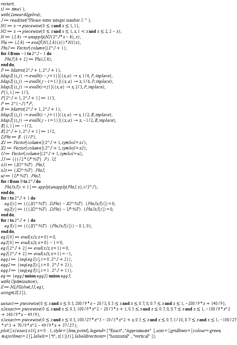 restart; t1 := time(); with(LinearAlgebra); J := readstat("Please enter integer number J: "); N1 := proc (x) options operator, arrow; piecewise(0 <= x and x <= 1, 1) end proc; N2 := proc (x) options operator, arrow; piecewise(0 <= x and x <= 1, x, 1 < x and x <= 2, 2-x) end proc; N := proc (J, k) options operator, arrow; unapply(N2(2^J*x-k), x) end proc; Phi := proc (J, k) options operator, arrow; evalf((N(J, k))(x))*N1(x) end proc; PhiJ := Vector[column](2^J+1); for k from -1 to 2^J-1 do PhiJ[k+2] := Phi(J, k) end do; P := Matrix(2^J+1, 2^J+1); Map2[proc (i, j) options operator, arrow; evalb(i-j = 1) end proc](proc (x, a) options operator, arrow; x end proc, 1/6, P, inplace); Map2[proc (i, j) options operator, arrow; evalb(j-i = 1) end proc](proc (x, a) options operator, arrow; x end proc, 1/6, P, inplace); Map2[proc (i, j) options operator, arrow; evalb(i = j) end proc](proc (x, a) options operator, arrow; x end proc, 2/3, P, inplace); P[1, 1] := 1/3; P[2^J+1, 2^J+1] := 1/3; P := 2^(-J)*P; E := Matrix(2^J+1, 2^J+1); Map2[proc (i, j) options operator, arrow; evalb(i-j = 1) end proc](proc (x, a) options operator, arrow; x end proc, 1/2, E, inplace); Map2[proc (i, j) options operator, arrow; evalb(j-i = 1) end proc](proc (x, a) options operator, arrow; x end proc, -1/2, E, inplace); E[1, 1] := -1/2; E[2^J+1, 2^J+1] := 1/2; DPhi := E.(1/P); X1 := Vector[column](2^J+1, symbol = x1); X2 := Vector[column](2^J+1, symbol = x2); U := Vector[column](2^J+1, symbol = u); JJ := (1/2)*U^%T.P.U; x1t := X1^%T.PhiJ; x2t := X2^%T.PhiJ; ut := U^%T.PhiJ; for i from 0 to 2^J do PhiJxJ[i+1] := apply(unapply(PhiJ, x), i/2^J) end do; for i to 2^J+1 do eq1[i] := (X1^%T.DPhi-X2^%T).PhiJxJ[i] = 0; eq2[i] := (X2^%T.DPhi-U^%T).PhiJxJ[i] = 0 end do; for i to 2^J+1 do eq3[i] := X1^%T.PhiJxJ[i]-.1, 0 end do; eq1[0] := eval(x1t, x = 0) = 0; eq2[0] := eval(x2t, x = 0)-1 = 0; eq1[2^J+2] := eval(x1t, x = 1) = 0; eq2[2^J+2] := eval(x2t, x = 1) = -1; eqq1 := {seq(eq1[i], i = 0*.2^J+2)}; eqq2 := {seq(eq2[i], i = 0.2^J+2)}; eqq3 := {seq(eq3[i], i = 1.2^J+1)}; eq := `union`(`union`(eqq1, eqq2), eqq3); with(Optimization); S := NLPSolve(JJ, eq); assign(S[2]); uexact := piecewise(0 <= x and x <= .3, (200/9)*x-20/3, .3 <= x and x <= .7, 0, .7 <= x and x <= 1, -(200/9)*x+140/9); x2exact := piecewise(0 <= x and x <= .3, (100/9)*x^2-(20/3)*x+1, .3 <= x and x <= .7, 0, .7 <= x and x <= 1, -(100/9)*x^2+(140/9)*x-49/9); x1exact := piecewise(0 <= x and x <= .3, (100/27)*x^3-(10/3)*x^2+x, .3 <= x and x <= .7, 1/10, .7 <= x and x <= 1, -(100/27)*x^3+(70/9)*x^2-(49/9)*x+37/27); plot([x1exact, x1t], x = 0 .. 1, style = [line, point], legend = ["Exact", "Approximate"], axis = [gridlines = [colour = green, majorlines = 2]], labels = ["t", x[1](t)], labeldirections = ["horizontal", "vertical"])