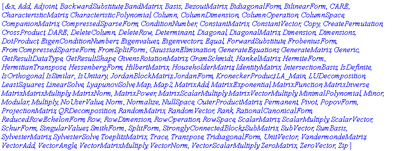 [`&x`, Add, Adjoint, BackwardSubstitute, BandMatrix, Basis, BezoutMatrix, BidiagonalForm, BilinearForm, CARE, CharacteristicMatrix, CharacteristicPolynomial, Column, ColumnDimension, ColumnOperation, ColumnSpace, CompanionMatrix, CompressedSparseForm, ConditionNumber, ConstantMatrix, ConstantVector, Copy, CreatePermutation, CrossProduct, DARE, DeleteColumn, DeleteRow, Determinant, Diagonal, DiagonalMatrix, Dimension, Dimensions, DotProduct, EigenConditionNumbers, Eigenvalues, Eigenvectors, Equal, ForwardSubstitute, FrobeniusForm, FromCompressedSparseForm, FromSplitForm, GaussianElimination, GenerateEquations, GenerateMatrix, Generic, GetResultDataType, GetResultShape, GivensRotationMatrix, GramSchmidt, HankelMatrix, HermiteForm, HermitianTranspose, HessenbergForm, HilbertMatrix, HouseholderMatrix, IdentityMatrix, IntersectionBasis, IsDefinite, IsOrthogonal, IsSimilar, IsUnitary, JordanBlockMatrix, JordanForm, KroneckerProduct, LA_Main, LUDecomposition, LeastSquares, LinearSolve, LyapunovSolve, Map, Map2, MatrixAdd, MatrixExponential, MatrixFunction, MatrixInverse, MatrixMatrixMultiply, MatrixNorm, MatrixPower, MatrixScalarMultiply, MatrixVectorMultiply, MinimalPolynomial, Minor, Modular, Multiply, NoUserValue, Norm, Normalize, NullSpace, OuterProductMatrix, Permanent, Pivot, PopovForm, ProjectionMatrix, QRDecomposition, RandomMatrix, RandomVector, Rank, RationalCanonicalForm, ReducedRowEchelonForm, Row, RowDimension, RowOperation, RowSpace, ScalarMatrix, ScalarMultiply, ScalarVector, SchurForm, SingularValues, SmithForm, SplitForm, StronglyConnectedBlocks, SubMatrix, SubVector, SumBasis, SylvesterMatrix, SylvesterSolve, ToeplitzMatrix, Trace, Transpose, TridiagonalForm, UnitVector, VandermondeMatrix, VectorAdd, VectorAngle, VectorMatrixMultiply, VectorNorm, VectorScalarMultiply, ZeroMatrix, ZeroVector, Zip]