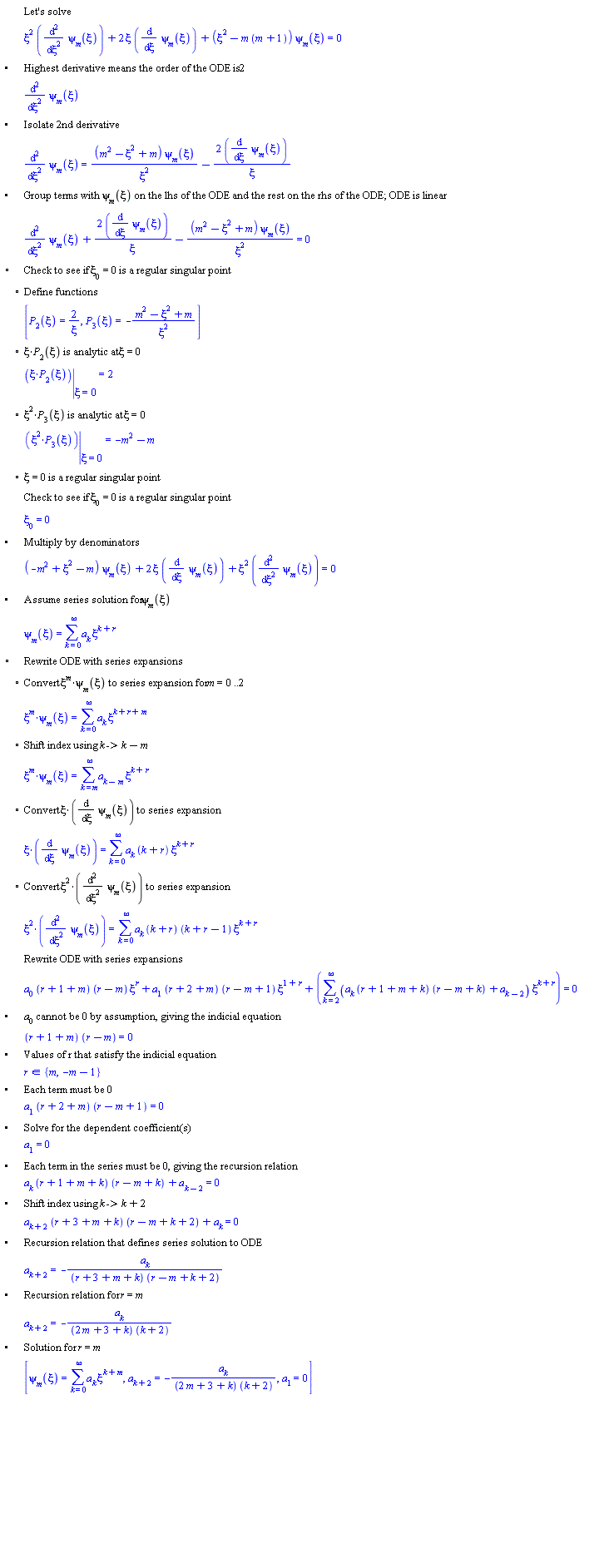 "[[,,"Let's solve"],[,,xi^2 (((&DifferentialD;)^2)/(&DifferentialD;xi^2) psi[m](xi))+2 xi ((&DifferentialD;)/(&DifferentialD;xi) psi[m](xi))+(xi^2-m (m+1)) psi[m](xi)=0],["&bullet;",,"Highest derivative means the order of the ODE is" 2],[,,((&DifferentialD;)^2)/(&DifferentialD;xi^2) psi[m](xi)],["&bullet;",,"Isolate 2nd derivative"],[,,((&DifferentialD;)^2)/(&DifferentialD;xi^2) psi[m](xi)=((m^2-xi^2+m) psi[m](xi))/(xi^2)-(2 ((&DifferentialD;)/(&DifferentialD;xi) psi[m](xi)))/xi],["&bullet;",,"Group terms with" psi[m](xi) "on the lhs of the ODE and the rest on the rhs of the ODE; ODE is linear"],[,,((&DifferentialD;)^2)/(&DifferentialD;xi^2) psi[m](xi)+(2 ((&DifferentialD;)/(&DifferentialD;xi) psi[m](xi)))/xi-((m^2-xi^2+m) psi[m](xi))/(xi^2)=0],["&EmptyVerySmallSquare;",,"Check to see if" xi[0]=0 "is a regular singular point"],[,"?","Define functions"],[,,[P[2](xi)=2/xi,P[3](xi)=-(m^2-xi^2+m)/(xi^2)]],[,"?",xi*P[2](xi) "is analytic at" xi=0],[,,([]) ? ()|() ? (xi=0)=2],[,"?",xi^2*P[3](xi) "is analytic at" xi=0],[,,([]) ? ()|() ? (xi=0)=-m^2-m],[,"?",xi=0 "is a regular singular point"],[,,"Check to see if" xi[0]=0 "is a regular singular point"],[,,xi[0]=0],["&bullet;",,"Multiply by denominators"],[,,(-m^2+xi^2-m) psi[m](xi)+2 xi ((&DifferentialD;)/(&DifferentialD;xi) psi[m](xi))+xi^2 (((&DifferentialD;)^2)/(&DifferentialD;xi^2) psi[m](xi))=0],["&bullet;",,"Assume series solution for" psi[m](xi)],[,,psi[m](xi)=(&sum;)a[k] xi^(k+r)],["&EmptyVerySmallSquare;",,"Rewrite ODE with series expansions"],[,"?","Convert" xi^m*psi[m](xi) "to series expansion for" m=0..2],[,,[]=(&sum;)a[k] xi^(k+r+m)],[,"?","Shift index using" k "->" k-m],[,,[]=(&sum;)a[k-m] xi^(k+r)],[,"?","Convert" xi*((&DifferentialD;)/(&DifferentialD;xi) psi[m](xi)) "to series expansion"],[,,[]=(&sum;)a[k] (k+r) xi^(k+r)],[,"?","Convert" xi^2*(((&DifferentialD;)^2)/(&DifferentialD;xi^2) psi[m](xi)) "to series expansion"],[,,[]=(&sum;)a[k] (k+r) (k+r-1) xi^(k+r)],[,,"Rewrite ODE with series expansions"],[,,a[0] (r+1+m) (r-m) xi^r+a[1] (r+2+m) (r-m+1) xi^(1+r)+((&sum;)(a[k] (r+1+m+k) (r-m+k)+a[k-2]) xi^(k+r))=0],["&bullet;",,a[0] "cannot be 0 by assumption, giving the indicial equation"],[,,(r+1+m) (r-m)=0],["&bullet;",,"Values of r that satisfy the indicial equation"],[,,r in {m,-m-1}],["&bullet;",,"Each term must be 0"],[,,a[1] (r+2+m) (r-m+1)=0],["&bullet;",,"Solve for the dependent coefficient(s)"],[,,a[1]=0],["&bullet;",,"Each term in the series must be 0, giving the recursion relation"],[,,a[k] (r+1+m+k) (r-m+k)+a[k-2]=0],["&bullet;",,"Shift index using" k "->" k+2],[,,a[k+2] (r+3+m+k) (r-m+k+2)+a[k]=0],["&bullet;",,"Recursion relation that defines series solution to ODE"],[,,a[k+2]=-(a[k])/((r+3+m+k) (r-m+k+2))],["&bullet;",,"Recursion relation for" r=m],[,,a[k+2]=-(a[k])/((2 m+3+k) (k+2))],["&bullet;",,"Solution for" r=m],[,,[psi[m](xi)=(&sum;)a[k] xi^(k+m),a[k+2]=-(a[k])/((2 m+3+k) (k+2)),a[1]=0]],["&bullet;",,"Recursion relation for" r=-m-1],[,,a[k+2]=-(a[k])/((k+2) (-2 m+1+k))],["&bullet;",,"Solution for" r=-m-1],[,,[psi[m](xi)=(&sum;)a[k] xi^(k-m-1),a[k+2]=-(a[k])/((k+2) (-2 m+1+k)),a[1]=0]],["&bullet;",,"Combine solutions and rename parameters"],[,,[psi[m](xi)=((&sum;)a[k] xi^(k+m))+((&sum;)b[k] xi^(k-m-1)),a[k+2]=-(a[k])/((2 m+3+k) (k+2)),a[1]=0,b[k+2]=-(b[k])/((k+2) (-2 m+1+k)),b[1]=0]]]6""