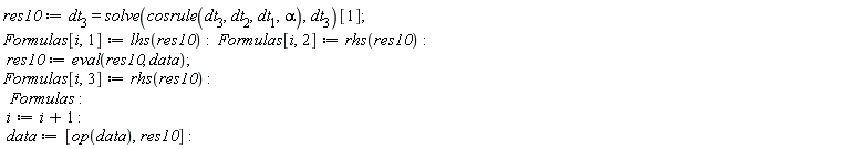 res10 := dt[3] = solve(cosrule(dt[3], dt[2], dt[1], alpha), dt[3])[1]; Formulas[i, 1] := lhs(res10); Formulas[i, 2] := rhs(res10); res10 := eval(res10, data); Formulas[i, 3] := rhs(res10); Formulas; i := i+1; data := [op(data), res10]