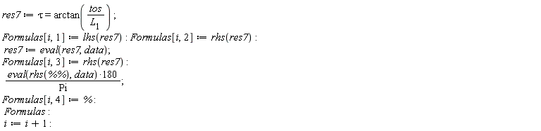 res7 := tau = arctan(tos/L[1]); Formulas[i, 1] := lhs(res7); Formulas[i, 2] := rhs(res7); res7 := eval(res7, data); Formulas[i, 3] := rhs(res7); 180*(eval(rhs(`%%`), data))/Pi; Formulas[i, 4] := %; Formulas; i := i+1