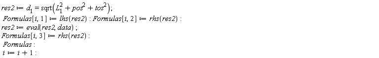 res2 := d[1] = sqrt(pos^2+tos^2+L[1]^2); Formulas[i, 1] := lhs(res2); Formulas[i, 2] := rhs(res2); res2 := eval(res2, data); Formulas[i, 3] := rhs(res2); Formulas; i := i+1